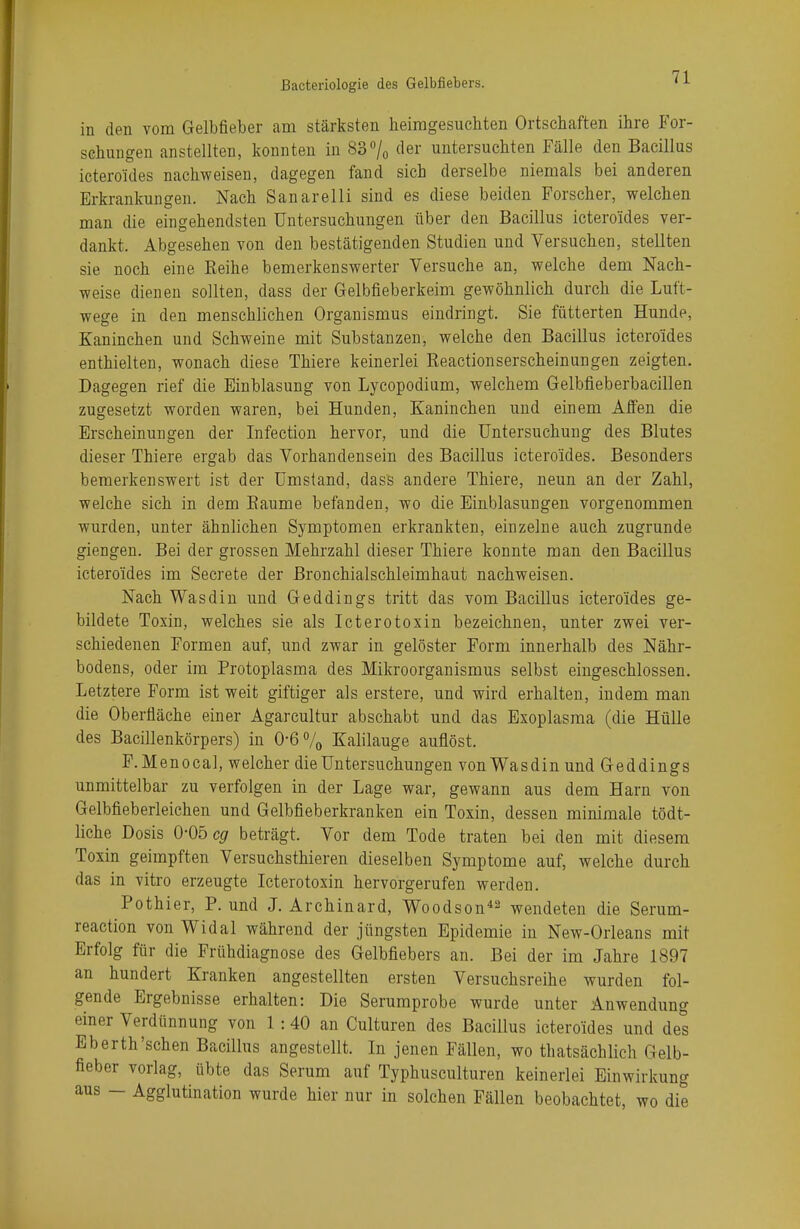 in den vom Gelbfieber am stärksten heimgesuchten Ortschaften ihre For- schungen anstellten, konnten in 83°/0 (ler untersuchten Fälle den Bacillus icteroides nachweisen, dagegen fand sich derselbe niemals bei anderen Erkrankungen. Nach Sanarelli sind es diese beiden Forscher, welchen man die eingehendsten Untersuchungen über den Bacillus icteroides ver- dankt. Abgesehen von den bestätigenden Studien und Versuchen, stellten sie noch eine Reihe bemerkenswerter Versuche an, welche dem Nach- weise dienen sollten, dass der Gelbfieberkeim gewöhnlich durch die Luft- wege in den menschlichen Organismus eindringt. Sie fütterten Hunde, Kaninchen und Schweine mit Substanzen, welche den Bacillus icteroides enthielten, wonach diese Thiere keinerlei Reactionserscheinungen zeigten. Dagegen rief die Einblasung von Lycopodium, welchem Gelbfieberbacillen zugesetzt worden waren, bei Hunden, Kaninchen und einem Affen die Erscheinungen der Infection hervor, und die Untersuchung des Blutes dieser Thiere ergab das Vorhandensein des Bacillus ictero'ides. Besonders bemerkenswert ist der Umstand, dass andere Thiere, neun an der Zahl, welche sich in dem Baume befanden, wo die Einblasungen vorgenommen wurden, unter ähnlichen Symptomen erkrankten, einzelne auch zugrunde giengen. Bei der grossen Mehrzahl dieser Thiere konnte man den Bacillus icteroides im Secrete der Bronchialschleimhaut nachweisen. Nach Was diu und Geddings tritt das vom Bacillus icteroides ge- bildete Toxin, welches sie als Icterotoxin bezeichnen, unter zwei ver- schiedenen Formen auf, und zwar in gelöster Form innerhalb des Nähr- bodens, oder im Protoplasma des Mikroorganismus selbst eingeschlossen. Letztere Form ist weit giftiger als erstere, und wird erhalten, indem man die Oberfläche einer Agarcultur abschabt und das Exoplasma (die Hülle des Bacillenkörpers) in 0-6% Kalilauge auflöst. F.Menocal, welcher die Untersuchungen vonWasdin und Geddings unmittelbar zu verfolgen in der Lage war, gewann aus dem Harn von Gelbfieberleichen und Gelbfieberkranken ein Toxin, dessen mimmale tödt- liche Dosis 0-05 cg beträgt. Vor dem Tode traten bei den mit diesem Toxin geimpften Versuchsthieren dieselben Symptome auf, welche durch das in vitro erzeugte Icterotoxin hervorgerufen werden. Pothier, P. und J. Archinard, Woodson42 wendeten die Serum- reaction von Widal während der jüngsten Epidemie in New-Orleans mit Erfolg für die Frühdiagnose des Gelbfiebers an. Bei der im Jahre 1897 an hundert Kranken angestellten ersten Versuchsreihe wurden fol- gende Ergebnisse erhalten: Die Serumprobe wurde unter Anwendung einer Verdünnung von 1 :40 an Culturen des Bacillus icteroides und des Eberth'sehen Bacillus angestellt. In jenen Fällen, wo thatsächlich Gelb- fieber vorlag, übte das Serum auf Typhusculturen keinerlei Einwirkung aus - Agglutination wurde hier nur in solchen Fällen beobachtet, wo die