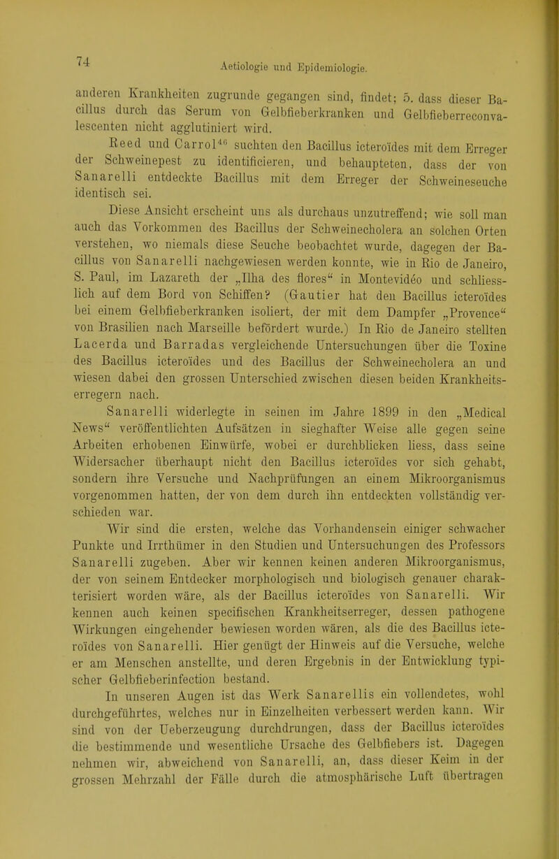 Aetiologie und Epidemiologie. anderen Krankheiten zugrunde gegangen sind, findet; 5. dass dieser Ba- cillus durch das Serum von Gelbfieberkranken und Gelbfieberreconva- lescenten nicht agglutiniert wird. Reed und Carrol4'1 suchten den Bacillus ictero'ides mit dem Erreger der Schweinepest zu identifizieren, und behaupteten, dass der von Sanarelli entdeckte Bacillus mit dem Erreger der Schweineseuche identisch sei. Diese Ansicht erscheint uns als durchaus unzutreffend; wie soll man auch das Vorkommen des Bacillus der Schweinecholera an solchen Orten verstehen, wo niemals diese Seuche beobachtet wurde, dagegen der Ba- cillus von Sanarelli nachgewiesen werden konnte, wie in Rio de Janeiro, S. Paul, im Lazareth der „Ilha des flores in Montevideo und schliess- lich auf dem Bord von Schiffen? (Gautier hat den Bacillus icteroides bei einem Gelbfieberkranken isoliert, der mit dem Dampfer „Provence von Brasilien nach Marseille befördert wurde.) In Rio de Janeiro stellten Lacerda und Barradas vergleichende Untersuchungen über die Toxine des Bacillus icteroides und des Bacillus der Schweinecholera an und wiesen dabei den grossen Unterschied zwischen diesen beiden Krankheits- erregern nach. Sanarelli widerlegte in seinen im Jahre 1899 in den „Medical News veröffentlichten Aufsätzen in sieghafter Weise alle gegen seine Arbeiten erhobenen Einwürfe, wobei er durchblicken liess, dass seine Widersacher überhaupt nicht den Bacillus icteroides vor sich gehabt, sondern ihre Versuche und Nachprüfungen an einem Mikroorganismus vorgenommen hatten, der von dem durch ihn entdeckten vollständig ver- schieden war. Wir sind die ersten, welche das Vorhandensein einiger schwacher Punkte und Irrthümer in den Studien und Untersuchungen des Professors Sanarelli zugeben. Aber wir kennen keinen anderen Mikroorganismus, der von seinem Entdecker morphologisch und biologisch genauer charak- terisiert worden wäre, als der Bacillus icteroides von Sanarelli. Wir kennen auch keinen specifischen Krankheitserreger, dessen pathogene Wirkungen eingehender bewiesen worden wären, als die des Bacillus icte- roides von Sanarelli. Hier genügt der Hinweis auf die Versuche, welche er am Menschen anstellte, und deren Ergebnis in der Entwicklung typi- scher Gelbfieberinfection bestand. In unseren Augen ist das Werk Sanarellis ein vollendetes, wohl durchgeführtes, welches nur in Einzelheiten verbessert werden kann. Wir sind von der Ueberzeugung durchdrungen, dass der Bacillus ictero'ides die bestimmende und wesentliche Ursache des Gelbfiebers ist. Dagegen nehmen wir, abweichend von Sanarelli, an, dass dieser Keim in der grossen Mehrzahl der Fälle durch die atmosphärische Luft übertragen