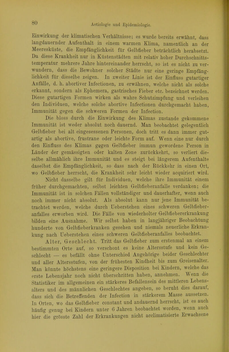 Einwirkung der klimatischen Verhältnisse; es wurde bereits erwähnt, dass langdauernder Aufenthalt in einem warmen Klima, namentlich an der Meeresküste, die Empfänglichkeit für Gelbfieber beträchtlich herabsetzt. Da diese Krankheit nur in Küstenstädten mit relativ hoher Durchschnitts- temperatur mehrere Jahre hintereinander herrscht, so ist es nicht zu ver- wundern, dass die Bewohner solcher Städte nur eine geringe Empfäng- lichkeit für dieselbe zeigen. In zweiter Linie ist der Einfluss gutartiger Anfälle, d. h. abortiver Infectionen, zu erwähnen, welche nicht als solche erkannt, sondern als Ephemera, gastrisches Fieber etc. bezeichnet werden. Diese gutartigen Formen wirken als wahre Schutzimpfung und verleihen den Individuen, welche solche abortive Infectionen durchgemacht haben, Immunität gegen die schweren Formen der Infection. Die bloss durch die Einwirkung des Klimas zustande gekommene Immunität ist weder absolut noch dauernd. Man beobachtet gelegentlich Gelbfieber bei alt eingesessenen Personen, doch tritt es dann immer gut- artig als abortive, frustrane oder leichte Form auf. Wenn eine nur durch den Einfluss des Klimas gegen Gelbfieber immun gewordene Person in Länder der gemässigten oder kalten Zone zurückkehrt, so verliert die- selbe allmählich ihre Immunität und es steigt bei längerem Aufenthalte daselbst die Empfänglichkeit, so dass nach der Rückkehr in einen Ort, wo Gelbfieber herrscht, die Krankheit sehr leicht wieder acquiriert wird. Nicht dasselbe gilt für Individuen, welche ihre Immunität einem früher durchgemachten, selbst leichten Gelbfieberanfalle verdanken; die Immunität ist in solchen Fällen vollständiger und dauerhafter, wenn auch noch immer nicht absolut. Als absolut kann nur jene Immunität be- trachtet werden, welche durch Ueberstehen eines schweren Gelbfieber- anfalles erworben wird. Die Fälle von wiederholter Gelbfiebererkrankung bilden eine Ausnahme. Wir selbst haben in langjähriger Beobachtung hunderte von Gelbfieberkranken gesehen und niemals neuerliche Erkran- kung nach Ueberstehen eines schweren Gelbfieberanfalles beobachtet. Alter, Geschlecht. Tritt das Gelbfieber zum erstenmal an einem bestimmten Orte auf, so verschont es keine Altersstufe und kein Ge- schlecht — es befällt ohne Unterschied Angehörige beider Geschlechter und aller Altersstufen, von der frühesten Kindheit bis zum Greisenalter. Man könnte höchstens eine geringere Disposition bei Kindern, welche das erste Lebensjahr noch nicht überschritten haben, annehmen. Wenn die Statistiker im allgemeinen ein stärkeres Befallensein des mittleren Lebens- alters und des männlichen Geschlechtes angeben, so beruht dies darauf, dass sich die Betreffenden der Infection in stärkerem Masse aussetzen. In Orten, wo das Gelbfieber constant und andauernd herrscht, ist es auch häufig genug bei Kindern unter 6 Jahren beobachtet worden, wenn auch hier die grösste Zahl der Erkrankungen nicht acclimatisierte Erwachsene