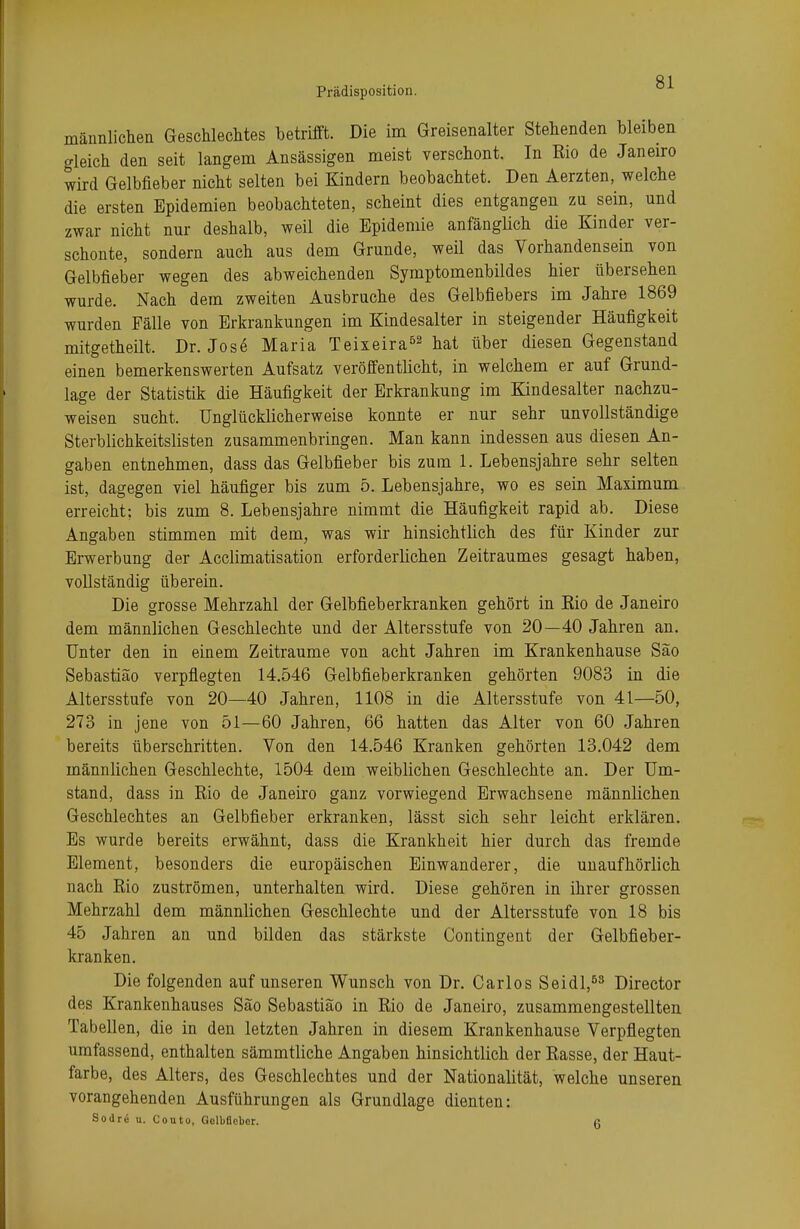 männlichen Geschlechtes betrifft. Die im Greisenalter Stehenden bleiben gleich den seit langem Ansässigen meist verschont. In Rio de Janeiro wird Gelbfieber nicht selten bei Kindern beobachtet. Den Aerzten, welche die ersten Epidemien beobachteten, scheint dies entgangen zu sein, und zwar nicht nur deshalb, weil die Epidemie anfänglich die Kinder ver- schonte, sondern auch aus dem Grunde, weil das Vorhandensein von Gelbfieber wegen des abweichenden Symptomenbildes hier übersehen wurde. Nach dem zweiten Ausbruche des Gelbfiebers im Jahre 1869 wurden Fälle von Erkrankungen im Kindesalter in steigender Häufigkeit mitgetheilt. Dr. Jose Maria Teixeira52 hat über diesen Gegenstand einen bemerkenswerten Aufsatz veröffentlicht, in welchem er auf Grund- lage der Statistik die Häufigkeit der Erkrankung im Kindesalter nachzu- weisen sucht. Unglücklicherweise konnte er nur sehr unvollständige Sterblichkeitslisten zusammenbringen. Man kann indessen aus diesen An- gaben entnehmen, dass das Gelbfieber bis zum 1. Lebensjahre sehr selten ist, dagegen viel häufiger bis zum 5. Lebensjahre, wo es sein Maximum erreicht; bis zum 8. Lebensjahre nimmt die Häufigkeit rapid ab. Diese Angaben stimmen mit dem, was wir hinsichtlich des für Kinder zur Erwerbung der Acclimatisation erforderlichen Zeitraumes gesagt haben, vollständig überein. Die grosse Mehrzahl der Gelbfieberkranken gehört in Kio de Janeiro dem männlichen Geschlechte und der Altersstufe von 20—40 Jahren an. Unter den in einem Zeiträume von acht Jahren im Krankenhause Sao Sebastiäo verpflegten 14.546 Gelbfieberkranken gehörten 9083 in die Altersstufe von 20—40 Jahren, 1108 in die Altersstufe von 41—50, 273 in jene von 51—60 Jahren, 66 hatten das Alter von 60 Jahren bereits überschritten. Von den 14.546 Kranken gehörten 13.042 dem männlichen Geschlechte, 1504 dem weiblichen Geschlechte an. Der Um- stand, dass in Rio de Janeiro ganz vorwiegend Erwachsene männlichen Geschlechtes an Gelbfieber erkranken, lässt sich sehr leicht erklären. Es wurde bereits erwähnt, dass die Krankheit hier durch das fremde Element, besonders die europäischen Einwanderer, die unaufhörlich nach Rio zuströmen, unterhalten wird. Diese gehören in ihrer grossen Mehrzahl dem männlichen Geschlechte und der Altersstufe von 18 bis 45 Jahren an und bilden das stärkste Contingent der Gelbfieber- kranken. Die folgenden auf unseren Wunsch von Dr. Carlos Seidl,53 Director des Krankenhauses Säo Sebastiäo in Rio de Janeiro, zusammengestellten Tabellen, die in den letzten Jahren in diesem Krankenhause Verpflegten umfassend, enthalten sämmtliche Angaben hinsichtlich der Rasse, der Haut- farbe, des Alters, des Geschlechtes und der Nationalität, welche unseren vorangehenden Ausführungen als Grundlage dienten: Sodre u. Couto, Gelbfieber. 6