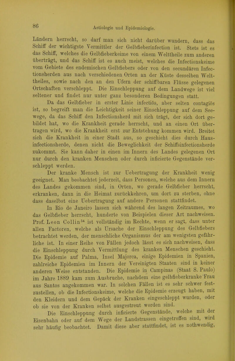 Ländern herrscht, so darf man sich nicht darüber wundern, dass das Schiff der wichtigste Vermittler der Gelbfieberinfection ist. Stets ist es das Schiff, welches die Gelbfieberkeime von einem Welttheile zum anderen überträgt, und das Schiff ist es auch meist, welches die Infectionskeime vom Gebiete des endemischen Gelbfiebers oder von den secundären Inf'ec- tionsherden aus nach verschiedenen Orten an der Küste desselben Welt- theiles, sowie nach den an den Ufern der schiffbaren Flüsse gelegenen Ortschaften verschleppt. Die Einschleppung auf dem Landwege ist viel seltener und findet nur unter ganz besonderen Bedingungen statt. Da das Gelbfieber in erster Linie infectiös, aber selten contagiös ist, so begreift man die Leichtigkeit seiner Einschleppung auf dem See- wege, da das Schiff den Infectionsherd mit sich trägt, der sich dort ge- bildet hat, wo die Krankheit gerade herrscht, und an einen Ort über- tragen wird, wo die Krankheit erst zur Entstehung kommen wird. Breitet sich die Krankheit in einer Stadt aus, so geschieht dies durch Haus- infectionsherde, denen nicht die Beweglichkeit der Schiffsinfectionsherde zukommt. Sie kann daher in einen im Innern des Landes gelegenen Ort nur durch den kranken Menschen oder durch inficierte Gegenstände ver- schleppt werden. Der kranke Mensch ist zur Uebertragung der Krankheit wenig geeignet. Man beobachtet jederzeit, dass Personen, welche aus dem Innern des Landes gekommen sind, in Orten, wo gerade Gelbfieber herrscht, erkranken, dann in die Heimat zurückkehren, um dort zu sterben, ohne dass daselbst eine Uebertragung auf andere Personen stattfindet. In Eio de Janeiro lassen sich während des langen Zeitraumes, wo das Gelbfieber herrscht, hunderte von Beispielen dieser Art nachweisen. Prof. Leon Collin54 ist vollständig im Rechte, wenn er sagt, dass unter allen Factoren, welche als Ursache der Einschleppung des Gelbfiebers betrachtet werden, der menschliche Organismus der am wenigsten gefähr- liche ist. In einer Reihe von Fällen jedoch lässt es sich nachweisen, dass die Einschleppung durch Vermittlung des kranken Menschen geschieht. Die Epidemie auf Palma, Insel Majorca, einige Epidemien in Spanien, zahlreiche Epidemien im Innern der Vereinigten Staaten sind in keiner anderen Weise entstanden. Die Epidemie in Campinas (Staat S. Paulo) im Jahre 1889 kam zum Ausbruche, nachdem eine gelbfieberkrankr Frau aus Santos angekommen war. In solchen Fällen ist es sehr schwer fest- zustellen, ob die Infectionskeime, welche die Epidemie erzeugt haben, mit den Kleidern und dem Gepäck der Kranken eingeschleppt wurden, oder ob sie von der Kranken selbst ausgestreut worden sind. Die Einschleppung durch inficierte Gegenstände, welche mit der Eisenbahn oder auf dem Wege der Landstrassen eingetroffen sind, wird sehr häufig beobachtet. Damit diese aber stattfindet, ist es nothwendig,