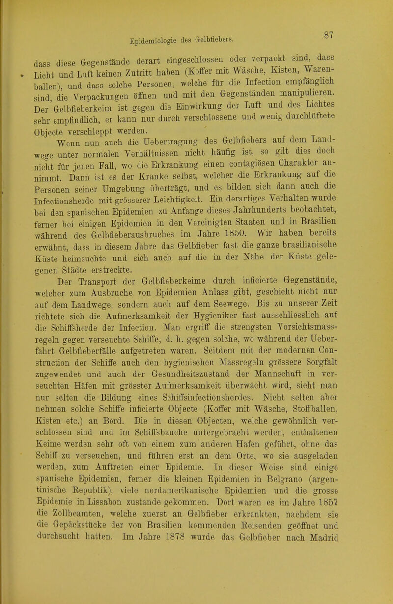 dass diese Gegenstände derart eingeschlossen oder verpackt sind, dass Licht und Luft keinen Zutritt haben (Koffer mit Wäsche, Kisten, Waren- ballen) und dass solche Personen, welche für die Infection empfänglich sind die Verpackungen öffnen und mit den Gegenständen manipulieren. Der'Gelbfieberkeim ist gegen die Einwirkung der Luft und des Lichtes sehr empfindlich, er kann nur durch verschlossene und wenig durchlüftete Objecte verschleppt werden. Wenn nun auch die Uebertragung des Gelbfiebers auf dem Land- wege unter normalen Verhältnissen nicht häufig ist, so gilt dies doch nicM für jenen Fall, wo die Erkrankung einen contagiösen Charakter an- nimmt. Dann ist es der Kranke selbst, welcher die Erkrankung auf die Personen seiner Umgebung überträgt, und es bilden sich dann auch die Infectionsherde mit grösserer Leichtigkeit. Ein derartiges Verhalten wurde bei den spanischen Epidemien zu Anfange dieses Jahrhunderts beobachtet, ferner bei einigen Epidemien in den Vereinigten Staaten und in Brasilien während des Gelbfieberausbruches im Jahre 1850. Wir haben bereits erwähnt, dass in diesem Jahre das Gelbfieber fast die ganze brasilianische Küste heimsuchte und sich auch auf die in der Nähe, der Küste gele- genen Städte erstreckte. Der Transport der Gelbfieberkeime durch inficierte Gegenstände, welcher zum Ausbruche von Epidemien Anlass gibt, geschieht nicht nur auf dem Landwege, sondern auch auf dem Seewege. Bis zu unserer Zeit richtete sich die Aufmerksamkeit der Hygieniker fast ausschliesslich auf die Schiffsherde der Infection. Man ergriff die strengsten Vorsichtsmass- regeln gegen verseuchte Schiffe, d. h. gegen solche, wo während der Ueber- fahrt Gelbfieberfälle aufgetreten waren. Seitdem mit der modernen Con- struction der Schiffe auch den hygienischen Massregeln grössere Sorgfalt zugewendet und auch der Gesundheitszustand der Mannschaft in ver- seuchten Häfen mit grösster Aufmerksamkeit überwacht wird, sieht man nur selten die Bildung eines Schiffsinfectionsherdes. Nicht selten aber nehmen solche Schiffe inficierte Objecte (Koffer mit Wäsche, Stoffballen, Kisten etc.) an Bord. Die in diesen Objecten, welche gewöhnlich ver- schlossen sind und im Schiffsbauche untergebracht werden, enthaltenen Keime werden sehr oft von einem zum anderen Hafen geführt, ohne das Schiff zu verseuchen, und führen erst an dem Orte, wo sie ausgeladen werden, zum Auftreten einer Epidemie. In dieser Weise sind einige spanische Epidemien, ferner die kleinen Epidemien in Belgrano (argen- tinische Republik), viele nordamerikanische Epidemien und die grosse Epidemie in Lissabon zustande gekommen. Dort waren es im Jahre 1857 die Zollbeamten, welche zuerst an Gelbfieber erkrankten, nachdem sie di(j Gepäckstücke der von Brasilien kommenden Beisenden geöffnet und durchsucht hatten. Im Jahre 1878 wurde das Gelbfieber nach Madrid