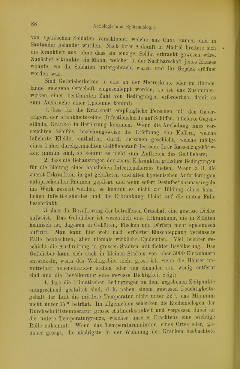 Aetiologie und Epidemiologie. von spanischen Soldaten verschleppt, welche aus Cuba kamen und in Santander gelandet wurden. Nach ihrer Ankunft in Madrid breitete sich die Krankheit aus, ohne dass ein einziger Soldat erkrankt gewesen wäre. Zunächst erkrankte ein Mann, welcher in der Nachbarschaft jenes Hauses wohnte, wo die Soldaten untergebracht waren und ihr Gepäck eröffnet worden war. Sind Gelbfieberkeime in eine an der Meeresküste oder im Binnen- lands gelegene Ortschaft eingeschleppt worden, so ist das Zusammen- wirken einer bestimmten Zahl von Bedingungen erforderlich, damit es zum Ausbruche einer Epidemie kommt: 1. dass für die Krankheit empfängliche Personen mit den Ueber- trägern der Krankheitskeime (Infectionsherde auf Schiffen, inficierte Gegen- stände, Kranke) in Berührung kommen. Wenn die Ausladung eines ver- seuchten Schiffes, beziehungsweise die Eröffnung von Koffern, welche inficierte Kleider enthalten, durch Personen geschieht, welche infolge eines früher durchgemachten Gelbfieberanfalles oder ihrer Rassenzugehörig- keit immun sind, so kommt es nicht zum Auftreten des Gelbfiebers; 2. dass die Behausungen der zuerst Erkrankten günstige Bedingungen für die Bildung eines häuslichen Infectionsherdes bieten. Wenn z. B. die zuerst Erkrankten in gut gelüfteten und allen hygienischen Anforderungen entsprechenden Räumen gepflegt und wenn sofort Desinfectionsmassregeln ins Werk gesetzt werden, so kommt es nicht zur Bildung eines häus- lichen Infectionsherdes und die Erkrankung bleibt auf die ersten Fälle beschränkt; 3. dass die Bevölkerung der betroffenen Ortschaft eine gewisse Dichte aufweist. Das Gelbfieber ist wesentlich eine Erkrankung, die in Städten heimisch ist, dagegen in Gehöften, Flecken und Dörfern nicht epidemisch auftritt. Man kann hier wohl nach erfolgter Einschleppung vereinzelte Fälle beobachten, aber niemals wirkliche Epidemien. Viel leichter ge- schieht die Ausbreitung in grossen Städten mit dichter Bevölkerung. Das Gelbfieber kann sich auch in kleinen Städten von über 3000 Einwohnern entwickeln, wenn das Wohngebiet nicht gross ist, wenn die Häuser un- mittelbar nebeneinander stehen oder von einander nur wenig entfernt sind und die Bevölkerung eine gewisse Dichtigkeit zeigt; 4. dass die klimatischen Bedingungen zu dem gegebenen Zeitpunkte entsprechend gestaltet sind, d. h. neben einem gewissen Feuchtigkeits- gehalt der Luft die mittlere Temperatur nicht unter 22°, das Minimum nicht unter 17° beträgt. Im allgemeinen schenken die Epidemiologen der Durchschnittstemperatur grosse Aufmerksamkeit und vergessen dabei an die untere Temperaturgrenze, welcher unseres Erachtens eine wichtige Rolle zukommt. Wenn das Temperaturminimum eines Ortes oder, ge- nauer gesagt, die niedrigste in der Wohnung der Kranken beobachtete