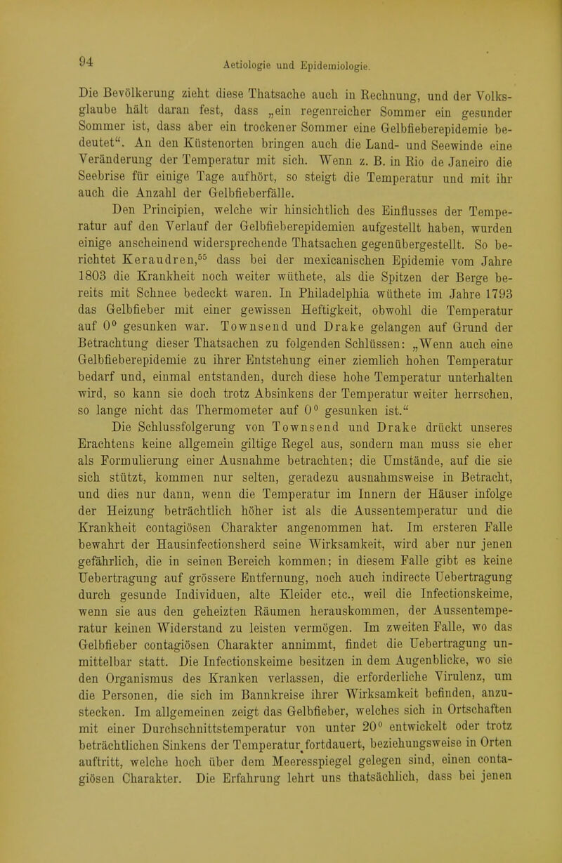 Die Bevölkerung zieht diese Thatsache auch in Rechnung, und der Volks- glaube hält daran fest, dass „ein regenreicher Sommer ein gesunder Sommer ist, dass aber ein trockener Sommer eine Gelbfieberepidemie be- deutet. An den Küstenorten bringen auch die Land- und Seewinde eine Veränderung der Temperatur mit sich. Wenn z. B. in Rio de Janeiro die Seebrise für einige Tage aufhört, so steigt die Temperatur und mit ihr auch die Anzahl der Gelbfieberfälle. Den Principien, welche wir hinsichtlich des Einflusses der Tempe- ratur auf den Verlauf der Gelbfieberepidemien aufgestellt haben, wurden einige anscheinend widersprechende Thatsachen gegenübergestellt. So be- richtet Keraudren,55 dass bei der mexicanischen Epidemie vom Jahre 1803 die Krankheit noch weiter wüthete, als die Spitzen der Berge be- reits mit Schnee bedeckt waren. In Philadelphia wüthete im Jahre 1793 das Gelbfieber mit einer gewissen Heftigkeit, obwohl die Temperatur auf 0° gesunken war. Townsend und Drake gelangen auf Grund der Betrachtung dieser Thatsachen zu folgenden Schlüssen: „Wenn auch eine Gelbfieberepidemie zu ihrer Entstehung einer ziemlich hohen Temperatur bedarf und, einmal entstanden, durch diese hohe Temperatur unterhalten wird, so kann sie doch trotz Absinkens der Temperatur weiter herrschen, so lange nicht das Thermometer auf 0° gesunken ist. Die Schlussfolgerung von Townsend und Drake drückt unseres Erachtens keine allgemein giltige Regel aus, sondern man muss sie eher als Formulierung einer Ausnahme betrachten; die Umstände, auf die sie sich stützt, kommen nur selten, geradezu ausnahmsweise in Betracht, und dies nur dann, wenn die Temperatur im Innern der Häuser infolge der Heizung beträchtlich höher ist als die Aussentemperatur und die Krankheit contagiösen Charakter angenommen hat. Im ersteren Falle bewahrt der Hausinfectionsherd seine Wirksamkeit, wird aber nur jenen gefährlich, die in seinen Bereich kommen; in diesem Falle gibt es keine Uebertragung auf grössere Entfernung, noch auch indirecte Uebertragung durch gesunde Individuen, alte Kleider etc., weil die Infectionskeime, wenn sie aus den geheizten Räumen herauskommen, der Aussentempe- ratur keinen Widerstand zu leisten vermögen. Im zweiten Falle, wo das Gelbfieber contagiösen Charakter annimmt, findet die Uebertragung un- mittelbar statt. Die Infectionskeime besitzen in dem Augenblicke, wo sie den Organismus des Kranken verlassen, die erforderliche Virulenz, um die Personen, die sich im Bannkreise ihrer Wirksamkeit befinden, anzu- stecken. Im allgemeinen zeigt das Gelbfieber, welches sich in Ortschaften mit einer Durchschnittstemperatur von unter 20° entwickelt oder trotz beträchtlichen Sinkens der Temperatur.fortdauert, beziehungsweise in Orten auftritt, welche hoch über dem Meeresspiegel gelegen sind, einen conta- giösen Charakter. Die Erfahrung lehrt uns thatsächlich, dass bei jenen