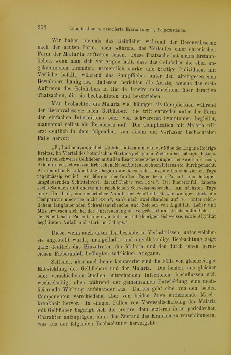 Wir haben niemals das Gelbfieber während der Reconvalescenz nach der acuten Form, noch während des Verlaufes einer chronischen Form der Malaria auftreten sehen. Diese Thatsache hat nichts Erstaun- liches, wenn man sich vor Augen hält, dass das Gelbfieber die eben an- gekommenen Fremden, namentlich starke und kräftige Individuen, mit Vorliebe befällt, während das Sumpffieber unter den alteingesessenen Bewohnern häufig ist. Indessen berichten die Aerzte, welche das erste Auftreten des Gelbfiebers in Rio de Janeiro mitmachten, über derartige Thatsachen, die sie beobachteten und beschrieben. Man beobachtet die Malaria viel häufiger als Complication während der Reconvalescenz nach Gelbfieber. Sie tritt entweder unter der Form der einfachen Intermittens oder von schwereren Symptomen begleitet, manchmal selbst als Perniciosa auf. Die Complication mit Malaria tritt erst deutlich in dem folgenden, von einem der Verfasser beobachteten Falle hervor: „F., Italiener, angeblich 42 Jahre alt, in einer in der Nähe der Lagune Rodrigo Freitas, im Viertel des botanischen Gartens gelegenen Weberei beschäftigt. Patient hat mittelschweres Gelbfieber mit allen Reactionserscheinungen der zweiten Periode, Albumin urie, schwarzem Erbrechen, Nasenbluten, leichtem Icterus etc. durchgemacht. Am neunten Krankheitstage begann die Eeconvalescenz, die bis zum vierten Tage regelmässig verlief. Am Morgen des fünften Tages bekam Patient einen heftigen langdauernden Schüttelfrost, darauf Fieber von 394°. Der Fieberanfall dauerte sechs Stunden und endete mit reichlichem Schweissausbruche. Am nächsten Tage um 6 Uhr früh, ein neuerlicher Anfall, der Schüttelfrost war weniger stark, die Temperatur überstieg nicht 385°, sank nach zwei Stunden auf 36° unter reich- lichem langdauernden Schweissausbruche und Zeichen von Algidität. Leber und Milz erwiesen sich bei der Untersuchung als vergrössert und druckempfindlich. In der Nacht hatte Patient einen von kaltem und klebrigem Schweisse, sowie Algidität begleiteten Anfall und starb im Collaps. Diese, wenn auch unter den besonderen Verhältnissen, unter welchen sie angestellt wurde, mangelhafte und unvollständige Beobachtung zeigt ganz deutlich das Hinzutreten der Malaria und den durch jenen perni- ciösen Fieberanfall bedingten tödtlichen Ausgang. Seltener, aber auch bemerkenswerter sind die Fälle von gleichzeitiger Entwicklung des Gelbfiebers und der Malaria. Die beiden, aus gleicher oder verschiedenen Quellen entstehenden Infectionen, beeinflussen sich wechselseitig, üben während der gemeinsamen Entwicklung eine modi- fizierende Wirkung aufeinander aus. Daraus geht eine von den beiden Componenten verschiedene, aber von beiden Züge entlehnende Misch- krankheit hervor. In einigen Fällen von Vergesellschaftung der Malaria mit Gelbfieber begnügt sich die erstere, dem letzteren ihren periodischen Charakter aufzuprägen, ohne den Zustand des Kranken zu verschlimmern, was aus der folgenden Beobachtung hervorgeht: