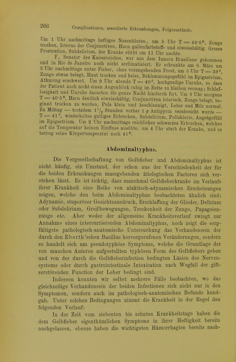 Um 1 Uhr nachmittags heftiges Nasenbluten, um 5 Uhr T = 40-6° Zunee trocken Icterus der Conjunctiven, Harn gallenfarbstoff- und eiweisshältig.' Grosse Prostration, Subdehnum, der Kranke stirbt um 11 Uhr nachts F., Senator des Kaiserreiches, war aus dem Innern Brasiliens gekommen und in Eio de Janeiro noch nicht acclimatisiert. Er erkrankte am 6. März um 3 Uhr nachmittags unter Fieber, ohne vorangehenden Frost, um 5 Uhr T = 39° Zunge etwas belegt, Haut trocken und heiss, Beklemmungsgefühl im Epigastrium' Athmung erschwert. Um 9 Uhr abends T = 40°, hochgradige Unruhe, so dass der Patient auch nicht einen Augenblick ruhig im Bette zu bleiben vermag; Schlaf- losigkeit und Unruhe dauerten die ganze Nacht hindurch fort. Um 9 Uhr morgens T = 40-5°, Harn deutlich eiweisshältig, Conjunctiven icterisch, Zunge belegt, be- ginnt trocken zu werden, Puls klein und beschleunigt, Leber und Milz normal. Zu Mittag — trotzdem V/2 Stunden vorher 1 g Antipyrin verabreicht wurde — T = 41 °, wiederholtes galliges Erbrechen, Subdelirium, Pollakiurie, Angstgefühl im Epigastrium. Um 2 Uhr nachmittags reichliches schwarzes Erbrechen, welches auf die Temperatur keinen Einfluss ausübte, um 4 Uhr starb der Kranke, und es betrug seine Körpertemperatur noch 41°. AMoininaltyphus. Die Vergesellschaftung von Gelbfieber und Abdominaltyphus ist nicht häufig, ein Umstand, der schon aus der Verschiedenheit der für die beiden Erkrankungen massgebenden ätiologischen Factoren sich ver- stehen lässt. Es ist richtig, dass manchmal Gelbfieberkranke im Verlaufe ihrer Krankheit eine Reihe von ataktisch-adynamischen Erscheinungen zeigen, welche den beim Abdominaltyphus beobachteten ähnlich sind: Adynamie, stuporöser Gesichtsausdruck, Erschlaffung der Glieder, Delirium oder Subdelirium, Greifbewegungen, Trockenheit der Zunge, Papageien- zunge etc. Aber weder der allgemeine Krankheitsverlauf zwingt zur Annahme eines intercurrierenden Abdominaltyphus, noch zeigt die sorg- fältigste pathologisch-anatomische Untersuchung das Vorhandensein der durch den Eberth'sehen Bacillus hervorgerufenen Veränderungen, sondern es handelt sich um pseudotyphöse Symptome, welche die Grundlage der von manchen Autoren aufgestellten typhösen Form des Gelbfiebers geben und von der durch die Gelbfieberinfection bedingten Läsion des Nerven- systems oder durch gastrointestinale Intoxication nach Wegfall der gift- zerstörenden Function der Leber bedingt sind. Indessen konnten wir selbst mehrere Fälle beobachten, wo das gleichzeitige Vorhandensein der beiden Infectionen sich nicht nur in den Symptomen, sondern auch im pathologisch-anatomischen Befunde kund- gab. Unter solchen Bedingungen nimmt die Krankheit in der Regel den folgenden Verlauf: In der Zeit vom siebenten bis zehnten Krankheitstage haben die dem Gelbfieber eigenthümlichen Symptome in ihrer Heftigkeit bereits nachgelassen, ebenso haben die wichtigsten Hämorrhagien bereits nach-