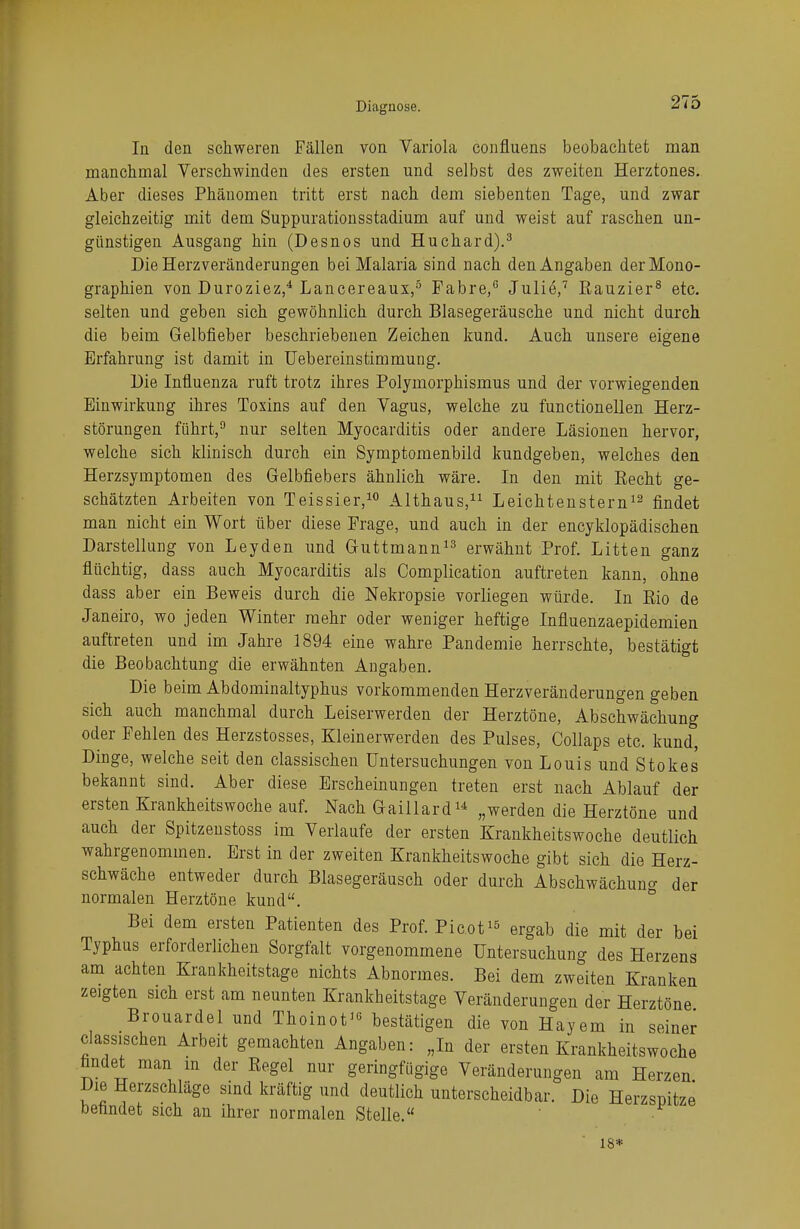 In den schweren Fällen von Variola confluens beobachtet man manchmal Verschwinden des ersten und selbst des zweiten Herztones. Aber dieses Phänomen tritt erst nach dem siebenten Tage, und zwar gleichzeitig mit dem Suppurationsstadium auf und weist auf raschen un- günstigen Ausgang hin (Desnos und Huchard).3 Die Herzveränderungen bei Malaria sind nach den Angaben der Mono- graphien von Duroziez,4 Lancereaux,5 Fabre,6 Julie,7 Rauzier8 etc. selten und geben sich gewöhnlich durch Blasegeräusche und nicht durch die beim Gelbfieber beschriebenen Zeichen kund. Auch unsere eigene Erfahrung ist damit in Uebereinstimmung. Die Influenza ruft trotz ihres Polymorphismus und der vorwiegenden Einwirkung ihres Toxins auf den Vagus, welche zu functionellen Herz- störungen führt,9 nur selten Myocarditis oder andere Läsionen hervor, welche sich klinisch durch ein Symptomenbild kundgeben, welches den Herzsymptomen des Gelbfiebers ähnlich wäre. In den mit Eecht ge- schätzten Arbeiten von Teissier,10 Althaus,11 Leichtenstern12 findet man nicht ein Wort über diese Frage, und auch in der encyklopädischen Darstellung von Leyden und Guttmann13 erwähnt Prof. Litten ganz flüchtig, dass auch Myocarditis als Complication auftreten kann, ohne dass aber ein Beweis durch die Nekropsie vorliegen würde. In Rio de Janeiro, wo jeden Winter mehr oder weniger heftige Influenzaepidemien auftreten und im Jahre 1894 eine wahre Pandemie herrschte, bestätigt die Beobachtung die erwähnten Angaben. Die b eim Abdominaltyphus vorkommenden Herzveränderungen geben sich auch manchmal durch Leiserwerden der Herztöne, Abschwächung oder Fehlen des Herzstosses, Kleinerwerden des Pulses, Collaps etc. kund, Dinge, welche seit den classischen Untersuchungen von Louis und Stokes bekannt sind. Aber diese Erscheinungen treten erst nach Ablauf der ersten Krankheitswoche auf. Nach Gaillard14 „werden die Herztöne und auch der Spitzenstoss im Verlaufe der ersten Krankheitswoche deutlich wahrgenommen. Erst in der zweiten Krankheitswoche gibt sich die Herz- schwäche entweder durch Blasegeräusch oder durch Abschwächun* der normalen Herztöne kund. Bei dem ersten Patienten des Prof. Picot15 ergab die mit der bei Typhus erforderlichen Sorgfalt vorgenommene Untersuchung des Herzens am achten Krankheitstage nichts Abnormes. Bei dem zweiten Kranken zeigten sich erst am neunten Krankheitstage Veränderungen der Herztöne Brouardel und Thoinot10 bestätigen die von Hayem in seiner classischen Arbeit gemachten Angaben: „In der ersten Krankheitswoche findet man in der Regel nur geringfügige Veränderungen am Herzen Die Herzschläge sind kräftig und deutlich unterscheidbar. Die Herzspitze befindet sich an ihrer normalen Stelle. 18*