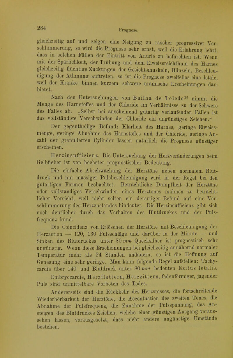 Prognose. gleichzeitig auf und zeigen eine Neigung zu rascher progressiver Ver- schlimmerung, so wird die Prognose sehr ernst, weil die Erfahrung lehrt, dass in solchen Fällen der Eintritt von Anurie zu befürchten ist. Wenn mit der Spärlichkeit, der Trübung und dem Eiweissreichthum des Harnes gleichzeitig flüchtige Zuckungen der Gesichtsmuskeln, Blinzeln, Beschleu- nigung der Athmung auftreten, so ist die Prognose zweifellos eine letale, weil der Kranke binnen kurzem schwere urämische Erscheinungen dar- bietet. Nach den Untersuchungen von Builha de Toledo23 nimmt die Menge des Harnstoffes und der Chloride im Verhältnisse zu der Schwere des Falles ab. „Selbst bei anscheinend gutartig verlaufenden Fällen ist das vollständige Verschwinden der Chloride ein ungünstiges Zeichen. Der gegentheilige Befund: Klarheit des Harnes, geringe Eiweiss- menge, geringe Abnahme des Harnstoffes und der Chloride, geringe An- zahl der granulierten Cylinder lassen natürlich die Prognose günstiger erscheinen. Herzinsufficienz. Die Untersuchung der Herz Veränderungen beim Gelbfieber ist von höchster prognostischer Bedeutung. Die einfache Abschwächung der Herztöne neben normalem Blut- druck und nur mässiger Pulsbeschleunigung wird in der Regel bei den gutartigen Formen beobachtet. Beträchtliche Dumpfheit der Herztöne oder vollständiges Verschwinden eines Herztones mahnen zu beträcht- licher Vorsicht, weil nicht selten ein derartiger Befund auf eine Ver- schlimmerung des Herzzustandes hindeutet. Die Herzinsufficienz gibt sich noch deutlicher durch das Verhalten des Blutdruckes und der Puls- frequenz kund. Die Coincidenz von Erlöschen der Herztöne mit Beschleunigung der Herzaction — 120, 130 Pulsschläge und darüber in der Minute — und Sinken des Blutdruckes unter 80 mm Quecksilber ist prognostisch sehr ungünstig. Wenn diese Erscheinungen bei gleichzeitig annähernd normaler Temperatur mehr als 24 Stunden andauern, so ist die Hoffnung auf Genesung eine sehr geringe. Man kann folgende Regel aufstellen: Tachy- cardie über 140 und Blutdruck unter 80 mm bedeuten Exitus letalis. Embryocardie, Herzflattern, Herzzittern, fadenförmiger, jagender Puls sind unmittelbare Vorboten des Todes. Andererseits sind die Rückkehr des Herzstosses, die fortschreitende Wiederhörbarkeit der Herztöne, die Accentuation des zweiten Tones, die Abnahme der Pulsfrequenz, die Zunahme der Pulsspannung, das An- steigen des Blutdruckes Zeichen, welche einen günstigen Ausgang voraus- sehen lassen, vorausgesetzt, dass nicht andere ungünstige Umstände bestehen.