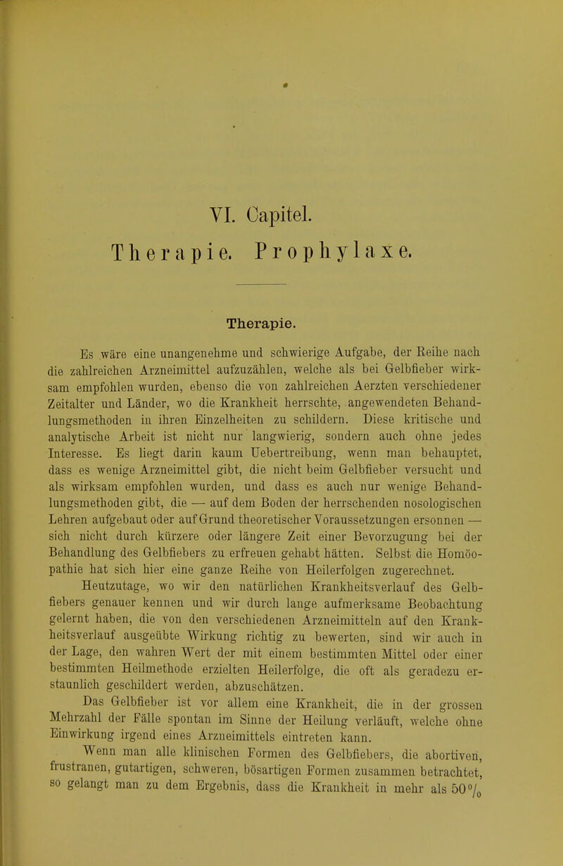 VI. Capitel. Therapie. Prophylaxe. Therapie. Bs .wäre eine unangenehme und schwierige xiufgabe, der Reihe nach die zahlreichen Arzneimittel aufzuzählen, welche als bei Gelbfieber wirk- sam empfohlen wurden, ebenso die von zahlreichen Aerzten verschiedener Zeitalter und Länder, wo die Krankheit herrschte, angewendeten Behand- lungsmethoden in ihren Einzelheiten zu schildern. Diese kritische und analytische Arbeit ist nicht nur langwierig, sondern auch ohne jedes Interesse. Es liegt darin kaum Uebertreibung, wenn man behauptet, dass es wenige Arzneimittel gibt, die nicht beim Gelbfieber versucht und als wirksam empfohlen wurden, und dass es auch nur wenige Behand- lungsmethoden gibt, die — auf dem Boden der herrschenden nosologischen Lehren aufgebaut oder auf Grund theoretischer Voraussetzungen ersonnen — sich nicht durch kürzere oder längere Zeit einer Bevorzugung bei der Behandlung des Gelbfiebers zu erfreuen gehabt hätten. Selbst die Homöo- pathie hat sich hier eine ganze Reihe von Heilerfolgen zugerechnet. Heutzutage, wo wir den natürlichen Krankheitsverlauf des Gelb- fiebers genauer kennen und wir durch lange aufmerksame Beobachtung gelernt haben, die von den verschiedenen Arzneimitteln auf den Krank- heitsverlauf ausgeübte Wirkung richtig zu bewerten, sind wir auch in der Lage, den wahren Wert der mit einem bestimmten Mittel oder einer bestimmten Heilmethode erzielten Heilerfolge, die oft als geradezu er- staunlich geschildert werden, abzuschätzen. Das Gelbfieber ist vor allem eine Krankheit, die in der grossen Mehrzahl der Fälle spontan im Sinne der Heilung verläuft, welche ohne Einwirkung irgend eines Arzneimittels eintreten kann. Wenn man alle klinischen Formen des Gelbfiebers, die abortiven, frustranen, gutartigen, schweren, bösartigen Formen zusammen betrachtet, so gelangt man zu dem Ergebnis, dass die Krankheit in mehr als 50%