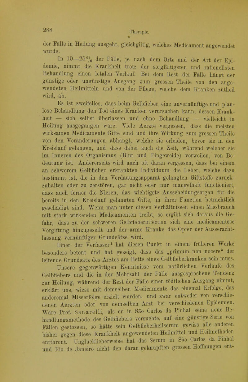 der Fälle in Heilung ausgeht, gleichgiltig, welches Medicament angewendet wurde. In 10—25°/0 der Fälle, je nach dem Orte und der Art der Epi- demie, nimmt die. Krankheit trotz der sorgfältigsten und rationellsten Behandlung einen letalen Verlauf. Bei dem Rest der Fälle hängt der günstige oder ungünstige Ausgang zum grossen Theile von den ange- wendeten Heilmitteln und von der Pflege, welche dem Kranken zutheil wird, ab. Es ist zweifellos, dass beim Gelbfieber eine unvernünftige und plan- lose Behandlung den Tod eines Kranken verursachen kann, dessen Krank- heit — sich selbst überlassen und ohne Behandlung — vielleicht in Heilung ausgegangen wäre. Viele Aerzte vergessen, dass die meisten wirksamen Medicamente Gifte sind und ihre Wirkung zum grossen Theile von den Veränderungen abhängt, welche sie erleiden, bevor sie in den Kreislauf gelangen, und dass dabei auch die Zeit, während welcher sie im Inneren des Organismus (Blut und Eingeweide) verweilen, von Be- deutung ist. Andererseits wird auch oft daran vergessen, dass bei einem an schwerem Gelbfieber erkrankten Individuum die Leber, welche dazu bestimmt ist, die in den Verdauungsapparat gelangten Giftstoffe zurück- zuhalten oder zu zerstören, gar nicht oder nur mangelhaft functioniert, dass auch ferner die Nieren, das wichtigste Ausscheidungsorgan für die bereits in den Kreislauf gelangten Gifte, in ihrer Function beträchtlich geschädigt sind. Wenn man unter diesen Verhältnissen einen Missbrauch mit stark wirkenden Medicamenten treibt, so ergibt sich daraus die Ge- fahr, dass zu der schweren Gelbfieberinfection sich eine medicamentöse Vergiftung hinzugesellt und der arme Kranke das Opfer der Ausseracht- lassung vernünftiger Grundsätze wird. Einer der Verfasser1 hat diesen Punkt in einem früheren Werke besonders betont und hat gezeigt, dass das „primum non nocere der leitende Grundsatz des Arztes am Bette eines Gelbfieberkranken sein muss. Unsere gegenwärtigen Kenntnisse vom natürlichen Verlaufe des Gelbfiebers und die in der Mehrzahl der Fälle ausgesprochene Tendenz zur Heilung, während der Rest der Fälle einen tödtlichen Ausgang nimmt, erklärt uns, wieso mit demselben Medicamente das einemal Erfolge, das anderemal Misserfolge erzielt wurden, und zwar entweder von verschie- denen Aerzten oder von demselben Arzt bei verschiedenen Epidemien. Wäre Prof. Sanarelli, als er in Säo Carlos da Pinhal seine neue Be- handlungsmethode des Gelbfiebers versuchte, auf eine günstige Serie von Fällen gestossen, so hätte sein Gelbfieberheilserum gewiss alle anderen bisher gegen diese Krankheit angewendeten Heilmittel und Heilmethoden entthront. Unglücklicherweise hat das Serum in Sao Carlos da Pinhal und Rio de Janeiro nicht den daran geknüpften grossen Hoffnungen ent-