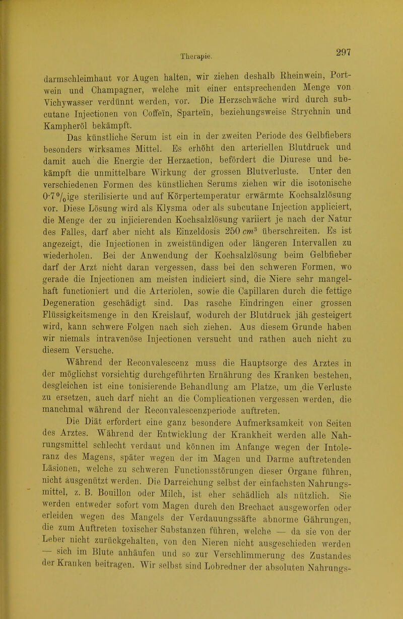 darmschleimhaut vor Augen halten, wir ziehen deshalb Rheinwein, Port- wein und Champagner, welche mit einer entsprechenden Menge von Vichywasser verdünnt werden, vor. Die Herzschwäche wird durch sub- cutane Injectionen von Coffein, Sparte/in, beziehungsweise Strychnin und Kampheröl bekämpft. Das künstliche Serum ist ein in der zweiten Periode des Gelbfiebers besonders wirksames Mittel. Bs erhöht den arteriellen Blutdruck und damit auch die Energie der Herzaction, befördert die üiurese und be- kämpft die unmittelbare Wirkung der grossen Blutverluste. Unter den verschiedenen Formen des künstlichen Serums ziehen wir die isotonische 0-7°/0ige sterilisierte und auf Körpertemperatur erwärmte Kochsalzlösung vor. Diese Lösung wird als Klysma oder als subcutane Injection appliciert, die Menge der zu injicierenden Kochsalzlösung variiert je nach der Natur des Falles, darf aber nicht als Einzeldosis 250 cm3 überschreiten. Es ist angezeigt, die Injectionen in zweistündigen oder längeren Intervallen zu wiederholen. Bei der Anwendung der Kochsalzlösung beim Gelbfieber darf der Arzt nicht daran vergessen, dass bei den schweren Formen, wo gerade die Injectionen am meisten indiciert sind, die Niere sehr mangel- haft funetioniert und die Arteriolen, sowie die Capillaren durch die fettige Degeneration geschädigt sind. Das rasche Eindringen einer grossen Flüssigkeitsmenge in den Kreislauf, wodurch der Blutdruck jäh gesteigert wird, kann schwere Folgen nach sich ziehen. Aus diesem Grunde haben wir niemals intravenöse Injectionen versucht und rathen auch nicht zu diesem Versuche. Während der Reconvalescenz muss die Hauptsorge des Arztes in der möglichst vorsichtig durchgeführten Ernährung des Kranken bestehen, desgleichen ist eine tonisierende Behandlung am Platze, um die Verluste zu ersetzen, auch darf nicht an die Complicationen vergessen werden, die manchmal während der Reconvalescenzperiode auftreten. Die Diät erfordert eine ganz besondere Aufmerksamkeit von Seiten des Arztes. Während der Entwicklung der Krankheit werden alle Nah- rungsmittel schlecht verdaut und können im Anfange wegen der Intole- ranz des Magens, später wegen der im Magen und Darme auftretenden Läsionen, welche zu schweren Functionsstörungen dieser Organe führen, nicht ausgenützt werden. Die Darreichung selbst der einfachsten Nahrungs- mittel, z. B. Bouillon oder Milch, ist eher schädlich als nützlich. Sie werden entweder sofort vom Magen durch den Brechact ausgeworfen oder erleiden wegen des Mangels der Verdauungssäfte abnorme Gährungen, die zum Auftreten toxischer Substanzen führen, welche — da sie von der Leber nicht zurückgehalten, von den Nieren nicht ausgeschieden werden — sich im Blute anhäufen und so zur Verschlimmerung des Zustandes der Kranken beitragen. Wir selbst, sind Lobredner der absoluten Nahrungs-