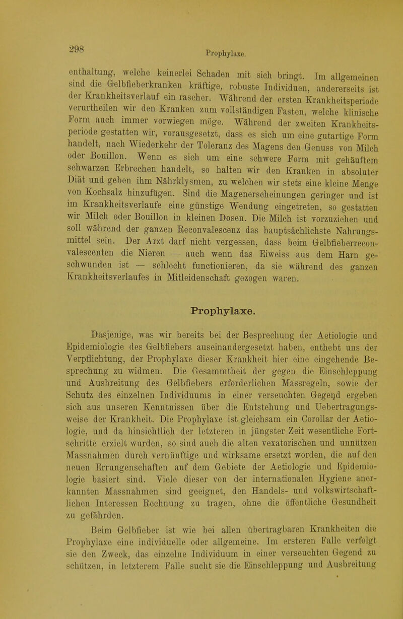 Prophylaxe. enthaltung, welche keinerlei Schaden mit sich bringt. Im allgemeinen sind die Gelbfieberkranken kräftige, robuste Individuen, andererseits ist der Krankheitsverlauf ein rascher. Während der ersten Krankheitsperiode verurtheilen wir den Kranken zum vollständigen Pasten, welche klinische Form auch immer vorwiegen möge. Während der zweiten Krankheits- periode gestatten wir, vorausgesetzt, dass es sich um eine gutartige Form handelt, nach Wiederkehr der Toleranz des Magens den Genuss von Müch oder Bouillon. Wenn es sich um eine schwere Form mit gehäuftem schwarzen Erbrechen handelt, so halten wir den Kranken in absoluter Diät und geben ihm Nährklysmen, zu welchen wir stets eine kleine Menge von Kochsalz hinzufügen. Sind die Magenerscheinungen geringer und ist im Krankheitsverlaufe eine günstige Wendung eingetreten, so gestatten wir Milch oder Bouillon in kleinen Dosen. Die Milch ist vorzuziehen und soll während der ganzen Reconvalescenz das hauptsächlichste Nahrungs- mittel sein. Der Arzt darf nicht vergessen, dass beim Gelbfieberrecon- valescenten die Nieren — auch wenn das Eiweiss aus dem Harn se- schwunden ist — schlecht functionieren, da sie während des ganzen Krankheitsverlaufes in Mitleidenschaft gezogen waren. Prophylaxe. Dasjenige, was wir bereits bei der Besprechung der Aetiologie und Epidemiologie des Gelbfiebers auseinandergesetzt haben, enthebt uns der Verpflichtung, der Prophylaxe dieser Krankheit hier eine eingehende Be- sprechung zu widmen. Die Gesammtheit der gegen die Einschleppung und Ausbreitung des Gelbfiebers erforderlichen Massregeln, sowie der Schutz des einzelnen Individuums in einer verseuchten Gegend ergeben sich aus unseren Kenntnissen über die Entstehung und Uebertragungs- weise der Krankheit. Die Prophylaxe ist gleichsam ein Corollar der Aetio- logie, und da hinsichtlich der letzteren in jüngster Zeit wesentliche Fort- schritte erzielt wurden, so sind auch die alten vexatorischen und unnützen Massnahmen durch vernünftige und wirksame ersetzt worden, die auf den neuen Errungenschaften auf dem Gebiete der Aetiologie und Epidemio- logie basiert sind. Viele dieser von der internationalen Hygiene aner- kannten Massnahmen sind geeignet, den Handels- und volkswirtschaft- liehen Interessen Rechnung zu tragen, ohne die öffentliche Gesundheit zu gefährden. Beim Gelbfieber ist wie bei allen übertragbaren Krankheiten die Prophylaxe eine individuelle oder allgemeine. Im ersteren Falle verfolgt sie den Zweck, das einzelne Individuum in einer verseuchten Gegend zu schützen, in letzterem Falle sucht sie die Einschleppung und Ausbreitung
