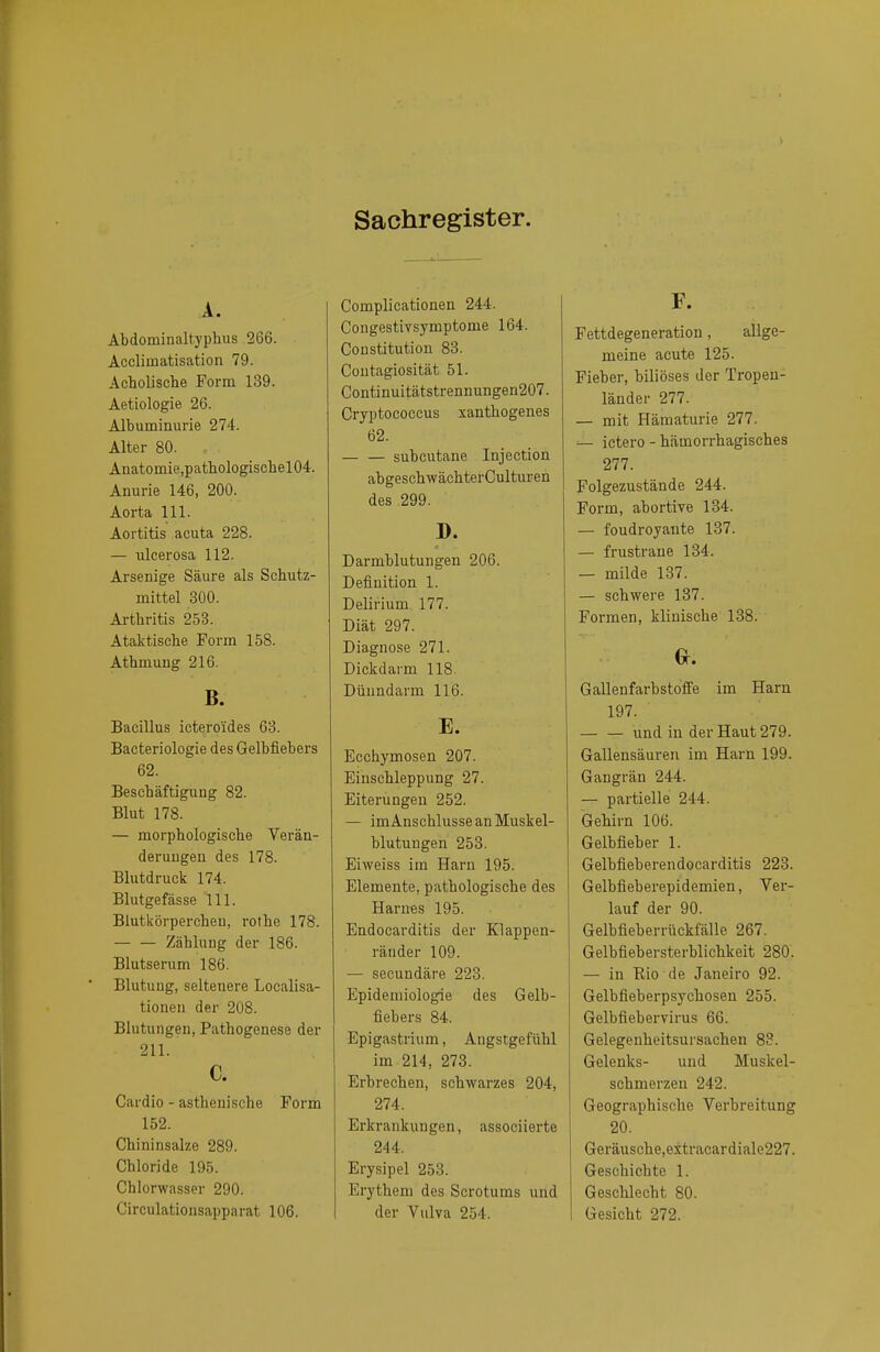 Sachregister. A. Abdominaltyphus 266. Accliinatisation 79. Acholische Form 139. Aetiologie 26. Albuminurie 274. Alter 80. Anatornie,pathologischel04. Anurie 146, 200. Aorta 111. Aortitis acuta 228. — ulcerosa 112. Arsenige Säure als Schutz- mittel 300. Arthritis 253. Ataktische Form 158. Athmung 216. B. Bacillus icteroi'des 63. Bacteriologie des Gelbfiebers 62. Beschäftigung 82. Blut 178. — morphologische Verän- derungen des 178. Blutdruck 174. Blutgefässe 111. Blutkörperchen, rothe 178. Zählung der 186. Blutserum 186. Blutung, seltenere Localisa- tionen der 208. Blutungen, Pathogenese der 211. c. Cardio - asthenische Form 152. Chininsalze 289. Chloride 195. Chlorwasser 290. Circulationsapparat 106. Complicationen 244. Congestivsymptome 164. Constitution 83. Coutagiosität 51. Continuitätstrennungen207. Cryptococcus xanthogenes 62. — — subcutane Injection abgeschwächterCulturen des 299. D. Darmblutungen 206. Definition 1. Delirium 177. Diät 297. Diagnose 271. Dickdarm 118. Dünndarm 116. E. Ecchymosen 207. Einschleppung 27. Eiterungen 252. — im Anschlüsse an Muskel- blutungen 253. Eiweiss im Harn 195. Elemente, pathologische des Harnes 195. Endocarditis der Klappen- ränder 109. — secundäre 223. Epidemiologie des Gelb- fiebers 84. Epigastrium, Angstgefühl im 214, 273. Erbrechen, schwarzes 204, 274. Erkrankungen, associierte 244. Erysipel 253. Erythem des Scrotums und der Vulva 254. F. Fettdegeneration, allge- meine acute 125. Fieber, biliöses der Tropen- länder 277. — mit Hämaturie 277. — ictero - hämorrhagisches 277. Folgezustände 244. Form, abortive 134. — foudroyaute 137. — frustrane 134. — milde 137. — schwere 137. Formen, klinische 138. G. Gallenfarbstoffe im Harn 197. und in der Haut 279. Gallensäuren im Harn 199. Gangrän 244. — partielle 244. Gehirn 106. Gelbfieber 1. Gelbfieberendocarditis 223. Gelbfieberepidemien, Ver- lauf der 90. Gelbfieberrückfälle. 267. Gelbfiebersterblichkeit 280. — in Rio de Janeiro 92. Gelbfieberpsychosen 255. Gelbfiebervirus 66. Gelegenheitsursachen 83. Gelenks- und Muskel- schmerzen 242. Geographische Verbreitung 20. Geräusche,extracardiale227. Geschichte 1. Geschlecht 80. Gesicht 272.