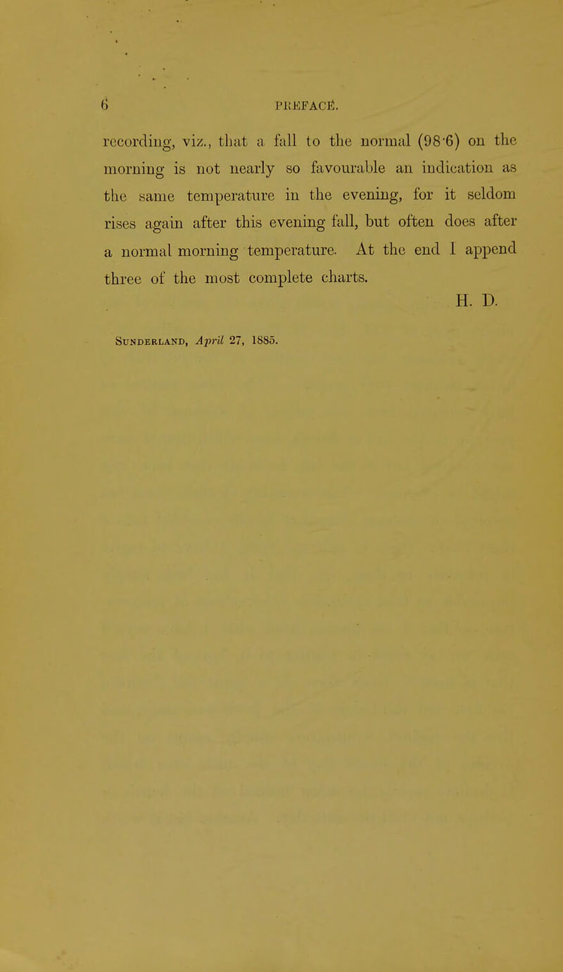 I) PlvEFACBl. i('cording, viz., that a fall to the normal (98*6) on the morning is not nearly so favourable an indication as the same temperature in the evening, for it seldom rises again after this evening fall, but often does after a normal morning temperature. At the end I append three of the most complete charts. H. D. Sunderland, April 27, 1885.