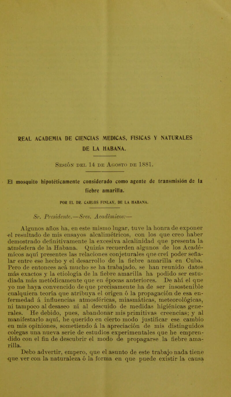 REAL ACADEMIA DE CIENCIAS MEDICAS, FISICAS Y NATURALES DE LA HABANA. Sesión' del 14 de Agosto de 1881. £1 mosquito hipotéticamente considerado como agente de transmisión de la fiebre amarilla. POR EL DR. CARLOS FINLAY, DE LA HABANA. Sr. P)-esidente.—Sres. Académicos:— Algunos años ha, en este mismo lugar, tuve la honra de exponer ■el resultado de mis ensayos alcalimétricos, con los que creo haber demostrado definitivamente la excesiva alcalinidad que presenta la atmósfera de la Habana. Quizás recuerden algunos de los Acadé- micos aquí presentes las relaciones conjeturales que creí poder seña- lar entre ese hecho y el desarrollo de la fiebre amarilla en Cuba. Pero de entonces acá mucho se ha trabajado, se han reunido datos más exactos y la etiología de la fiebre amarilla ha podido ser estu- diada más metódicamente que en épocas anteriores. De ahí el que yo me haj-a convencido de que precisamente ha de ser insostenible cualquiera teoría que atribuya el origen ó la propagación de esa en- fermedad á influencias atmosféricas, miasmáticas, meteorológicas, ni tampoco al desaseo ni al descuido de medidas higiénicas gene- rales. He debido, pues, abandonar mis primitivas creencias; y al manifestarlo aquí, he querido en cierto modo justificar ese cambio en mis opiniones, sometiendo á la apreciación de mis distinguidos colegas una nueva serie de estudios experimentales que he empren- dido con el fin de descubrir el modo de propagarse la fiebre ama- rilla. Debo advertir, empero, que el asunto de este trabajo nada tiene ■que ver con la naturaleza ó la forma en que puede existir la causa