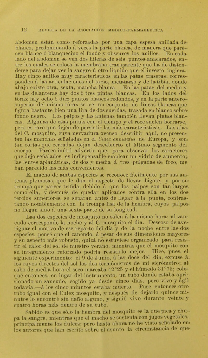 abdomen están como reforzadas por una capa espesa anillada de- blanco, predominando á veces la parte blanca, de manera que pare- cen blanco ó blanquecino el fondo y obscuros los anillos. En cada lado del abdomen se ven dos hileras de seis puntos anacarados, en- tre los cuales se coloca la membrana transparente que ha de disten- derse para dejar ver la sangre ú otro líquido que el insecto ingiera. Hay cinco anillos muy característicos en las patas traseras; corres- ponden á las articulaciones del tarso, metatarso y de la tibia, donde abajo existe otra, sexta, mancha blanca. En las patas del medio y en las delanteras hay dos ó tres pintas blancas. En los lados del tórax hay ocho ó diez puntos blancos redondos, y en la parte antero- superior del mismo tórax se ve un conjunto de líneas blancas que figura bastante bien una lira de dos cuerdas, trazada en blanco sobre- fondo negro. Los palpos y las antenas también llevan pintas blan- cas. Algunas de esas pintas con el tiempo y el roce suelen borrarse, pero es raro que dejen de persistir las más características. Las alas- del C. mosquito, cuya nervadura xecuso describir aquí., no presen- tan las manchas señaladas en el Cidex anuidatus de Europa, y son: tan cortas que cerradas dejan descubierto el último segmento del cuerpo. Parece inútil advertir que, para observar los caracteres que dejo señalados, es indispensable emplear un vidrio de aumento;; las lentes aplauáticas, de dos y media á tres pulgadas de foco, me han parecido las más convenientes. El macho de ambas especies se reconoce fácilmente por sus anr tenas plumosas, que le dan el aspecto de llevar bigote,, y por sii; trompa que parece trífida, debido á que los palpos son tan largos como ella, y después de quedar aplicados contra ella en los dos- tercios superiores, se separan antes de llegar á la punta, contras- tando notablemente con la trompa lisa de la hembra, cuyos palpos< no llegan sino á una sexta parte de su longitud. Las dos especies de mosquito no salen á la misma hora: al zanr cudo corresponde la noche y al C. mosquito el día. Deseoso de ave- riguar el motivo de ese reparto del día y de la noche entre las dos especies, pensé que el zancudo, á pesar de sus dimensiones mayores- y su aspecto más robusto, quizá no estuviese organizado para resis- tir el calor del sol de nuestro verano, mientras que el mosquito con 8U integumento reforzado podría resistirlo mejor. Hice, pues, el Higuiente experimento: el 9 de Junio, á las doce del día, expuse á los rayos directos del sol los dos termómetros de mi sicrómetro; ab cabo de media hora el seco marcaba 42°25 y el húmedo .31°75; colo- qué entonces, en lugar del instrumento, un tubo donde estaba apri^ sionado un zancudo, cogido ya desde cinco días, pero vivo y ágil todavía,—á los cinco minutos estaba muerto. Puse entonces otro tubo igual con el Culex mosquito, y después de dejarlo f[uince mi- nutos lo encontré sin daño alguno,'y siguió vivo durante veinte y cuatro horas más dentro de su tubo. Sabido es que sólo la hembra del mosquito es la que pica y chu- pa la. sangre, mientras que el macho se sustenta con jugos vegetales,, principalmente los dulces: pero hasta ahora no he visto señalado em los autores que han escrito sobre el asunto la circunstancia de que-