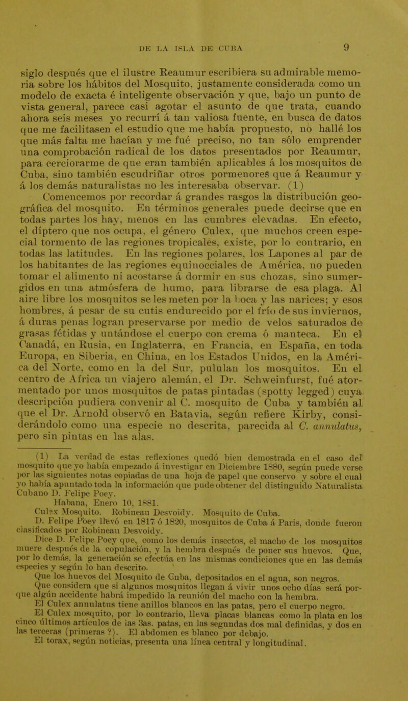 siglo después que el ilustre Reaumur escribiera su admirable memo- ria sobre los hábitos del Mosquito, justamente considerada como un modelo de exacta é inteligente observación y que, bajo un punto de vista general, parece casi agotar el asunto de que trata, cuando ahora seis meses yo recurrí á tan valiosa fuente, en busca de datos que me facilitasen el estudio que me había propuesto, no hallé los que más falta me hacían y me fué preciso, no tan sólo emprender una comprobación radical de los datos presentados por Reaumur, para cerciorarme de que eran también aplicables á los mosquitos de Cuba, sino también escudriñar otros pormenores que á Reaumur y á los demás naturalistas no les interesaba observar. (1) Comencemos por recordar á grandes rasgos la distribución geo- gráfica del mosquito. En términos generales puede decirse que en todas partes los hay, menos en las cumbres elevadas. En efecto, el díptero que nos ocupa, el género Culex, que muchos creen espe- cial tormento de las regiones tropicales, existe, por lo contrario, en todas las latitudes. En las regiones polares, los Lapones al par de los habitantes de las regiones equinocciales de América, no pueden tomar el alimento ni acostarse á dormir en sus chozas, sino sumer- gidos en una atmósfera de humo, para librarse de esa plaga. Al aire libre los mosquitos se les meten por la l oca y las narices; y esos hombres, á pesar de su cutis endurecido por el frío de sus inviernos, á duras penas logran preservarse por medio de velos saturados de grasas fétidas y untándose el cuerpo con crema ó manteca. En el (^anadá, en Rusia, en Inglaterra, en Francia, en España, en toda Europa, en Siberia, en China, en los Estados Unidos, en la Améri- ca del Norte, como en la del Sur. pululan los mosquitos. En el centro de Africa un viajero alemán, el Dr. Schweinfurst, fué ator- mentado por unos mosquitos de patas pintadas (spotty legged) cuya descripción pudiera convenir al C. mosquito de Cuba y también al que el Dr. Arnoíd observó en Batavia, según refiere Kirby, consi- derándolo como una especie no descrita., parecida al C. ammlatus,. pero sin pintas en las alas. (1) La verdad de estas reflexiones qnedó bien demostrada en el ca.so del mos(}uito <ine yo había empezado á investigar en Diciembre 1880, según pnede verse l»or las siguientes notas copiadas de una hoja de papel (lue conservo y sobre el cual .yo había apuntado toda la información que pude obtener del distinguido Naturalista Cubano I). Felipe Poev. Habana, Enero 10, 1881. Cul?x Mosíiuito. Kobineau Desvoidy. Mosquito de Cuba. 1). Felipe Pbey llfevó en 1817 ó 1820,'moscjuitos de Cuba á Paris, donde fueron ciasilicados por Kobineau Desvoidy. Dice D. Felipe Poey que, como los dein:ís insectos, el macho de los mosquitos muere después de la copulación, y la hembra después de poner sus huevos. Que, por lo deniiís, la genei-ación se efectúa en las mismas condiciones que en las demás i'S|)ecies y según lo han descrito. Que los huevos del Mostjuito de Cuba, depositados en el agua, son negros. Que considera (jue si algunos mosíjuitos llegan á vivir unos ocho días sen'i por- (jue algún accidente habrá impedido la reunión del macho con la hembra. El Culex annnlatus tiene anillos blancos en las patas, pero el cuerpo negro. El Culex mos<|nito, por lo contrario, lleva placas blancas como la plata en los c.nu-o últimos artículos de ias .3as. patas, en las segundas dos mal definidas, y dos en las t<>rceras (primeras ?). El abdomen es blanco por debajo. El tórax, según noticias, presenta una línea central y longitudinal.