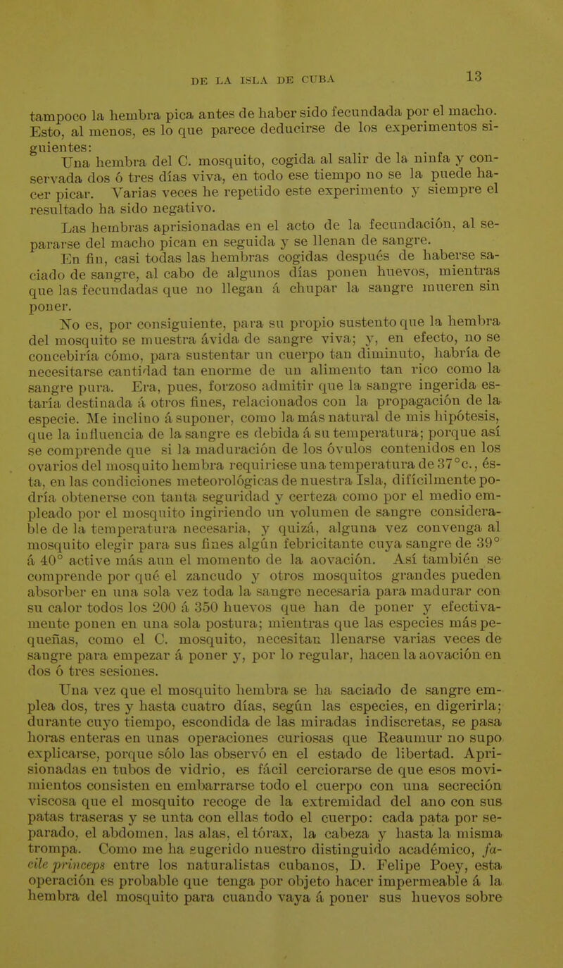 tampoco la hembra pica antes de haber sido fecundada por el macho. Esto, al menos, es lo que parece deducirse de los experimentos si- guientes: Una hembra del C. mosquito, cogida al salir de la ninfa y con- servada dos ó tres días viva, en todo ese tiempo no se la puede ha- cer picar. Varias veces he repetido este experimento y siempre el resultado ha sido negativo. Las hembras aprisionadas en el acto de la fecundación, al se- pararse del macho pican en seguida y se llenan de sangre. En fin, casi todas las hembras cogidas después de haberse sa- ciado de sangre, al cabo de algunos días ponen huevos, mientras que las fecundadas que no llegan á chupar la sangre mueren sin poner. No es, por consiguiente, para su propio sustento que la hembra del mosquito se muestra ávida de sangre viva; y, en efecto, no se concebiría cómo, para sustentar un cuerpo tan diminuto, habría de necesitarse cantidad tan enorme de un alimento tan rico como la sangre pura. Era, pues, forzoso admitir que la sangre ingerida es- taría destinada á otros fines, relacionados con la propagación de la especie. Me inclino á suponer, como la más natural de mis hipótesis, que la iufluencia de la sangre es debida á su temperatura; porque así se comprende que si la maduración de los óvulos contenidos en los ovarios del mosquito hembra requiriese una temperatura de 37°c., és- ta, en las condiciones meteorológicas de nuestra Isla, difícilmente po- dría obtenerse con tanta seguridad y certeza como por el medio em- pleado por el mosquito ingiriendo un volumen de sangre considera- ble de la temperatura necesaria, y quizá, alguna vez convenga al mosquito elegir para sus fines algún febricitante cuya sangre de 39° á 40° active más aun el momento de la aovación. Así también se comprende por qué el zancudo y otros mosquitos grandes pueden absorber en una sola vez toda la sangre necesaria para madurar con su calor todos los 200 á 350 huevos que han de poner y efectiva- mente ponen en una sola postura; mientras que las especies más pe- queñas, como el C. mosquito, necesitan llenarse varias veces de sangre para empezar á poner y, por lo regular, hacen la aovación en dos ó tres sesiones. Una vez que el mosquito hembra se ha saciado de sangre em- plea dos, tres y hasta cuatro días, según las especies, en digerirla; durante cuyo tiempo, escondida de las miradas indiscretas, se pasa horas enteras en unas operaciones curiosas que Reaumur no supo explicarse, porque sólo las observó en el estado de libertad. Apri- sionadas en tubos de vidrio, es fácil cerciorarse de que esos movi- mientos consisten en embarrarse todo el cuerpo con una secreción viscosa que el mosquito recoge de la extremidad del ano con sus patas traseras y se unta con ellas todo el cuerpo: cada pata por se- parado, el abdomen, las alas, el tórax, la cabeza y hasta la nusma trompa. Como me ha sugerido nuestro distinguido académico, fa- cile princeps entre los naturalistas cubanos, D. Felipe Poey, esta operación es probable que tenga por objeto hacer impermeable á la hembra del mo.squito para cuando vaya á poner sus huevos sobre
