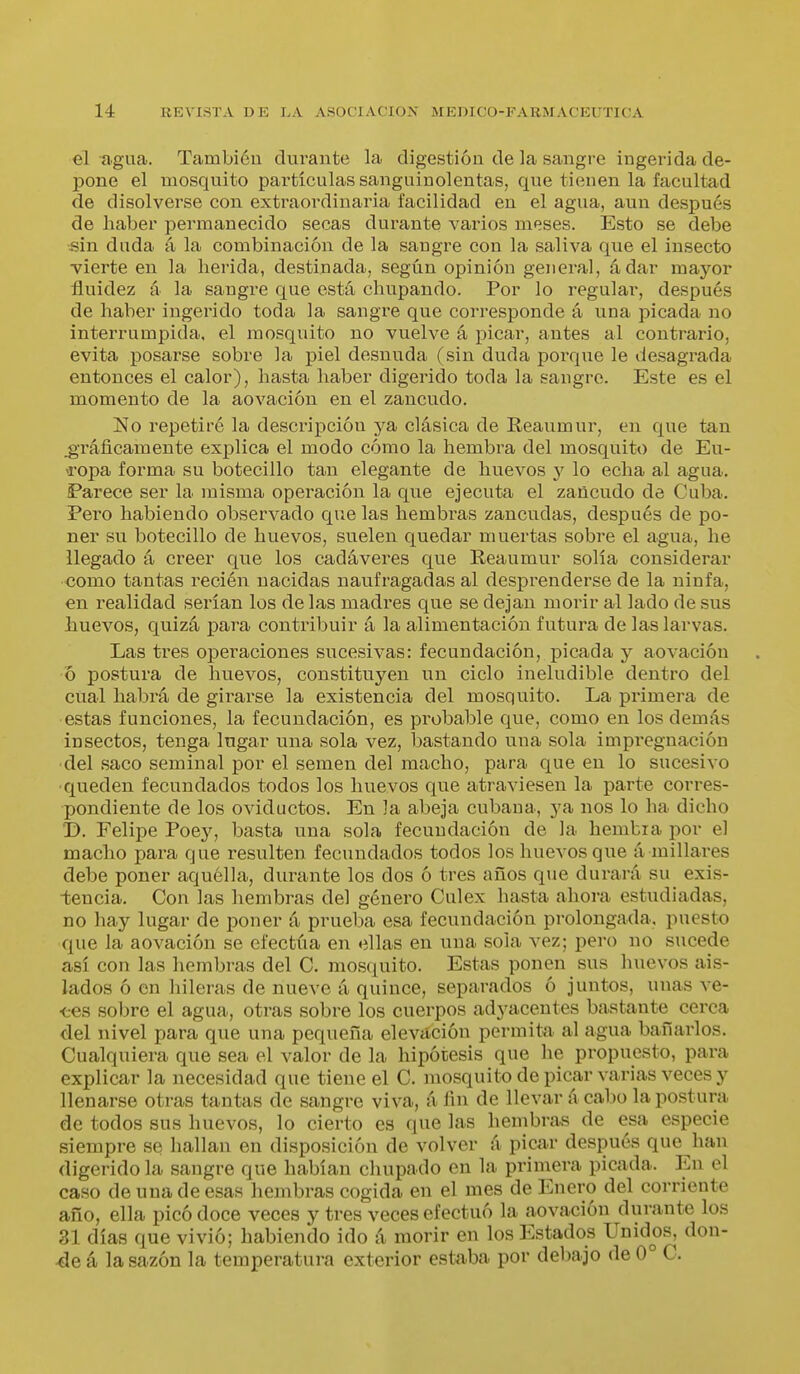 ol agua. También durante la digestión de la sangre ingerida de- pone el mosquito partículas sanguinolentas, que tienen la facultad de disolverse con extraordinaria facilidad en el agua, aun después de haber permanecido secas durante varios meses. Esto se debe sin duda á la combinación de la sangre con la saliva que el insecto ■vierte en la herida, destinada, según opinión general, ádar mayor fluidez á la sangre que está chupando. Por lo regular, después de haber ingerido toda la sangre que corresponde á una picada no interrumpida, el mosquito no vuelve á picar, antes al contrario, evita posarse sobre la piel desnuda (sin duda porque le desagrada entonces el calor), hasta haber digerido toda la sangre. Este es el momento de la aovación en el zancudo. No repetiré la descripción ja, clásica de Reaumur, en que tan ^Táficamente explica el modo cómo la hembra del mosquito de Eu- ropa forma su botecillo tan elegante de huevos y lo echa al agua. Parece ser la misma operación la que ejecuta el zancudo de Cuba. Pero habiendo observado que las hembras zancudas, después de po- ner su botecillo de huevos, suelen quedar muertas sobre el agua, he llegado á creer que los cadáveres que Reaumur solía considerar ■como tantas recién nacidas naufragadas al desprenderse de la ninfa, en realidad serían los de las madres que se dejan morir al lado de sus huevos, quizá para contribuir á la alimentación futura de las larvas. Las tres ojDeraciones sucesivas: fecundación, picada y aovación o postura de huevos, constituyen un ciclo ineludible dentro del ciial habrá de girarse la existencia del mosquito. La primera de estas funciones, la fecundación, es probable que, como en los demás insectos, tenga lugar una sola vez, iDastando una sola impregnación del saco seminal por el semen del macho, para que en lo sucesivo queden fecundados todos los huevos que atraviesen la parte corres- pondiente de los oviductos. En la abeja cubana, ya nos lo ha dicho D. Felipe 'Poey, basta una sola fecundación de la hembia por el macho para que resulten fecundados todos los huevos que á millares debe poner aquélla, durante los dos ó tres años que durará su exis- iencia. Con las hembras del género Culex hasta ahora estudiadas, no hay lugar de poner á prueba esa fecundación prolongada, puesto que la aovación se efectúa en ellas en una soia vez; pero no sucede así con las hembras del C. mosquito. Estas ponen sus huevos ais- lados ó en hileras de nueve á quince, separados ó juntos, unas ve- ■ees sobre el agua, otras sobre los cuerpos adyacentes bastante cerca del nivel para que una pequeña elevación permita al agua bañarlos. Cualquiera que sea el valor de la hipótesis que he propuesto, para explicar la necesidad que tiene el C. mosquito de picar varias veces y llenarse otras tantas de sangre viva, á fin de llevar ácabo la postura de todos sus huevos, lo cierto es que las hembras de esa especie siempre se hallan en disposición de volver á picar después que han digerido la sangre que habían chupado en la primera picada. En el caso de una de esas hembras cogida en el mes de Enero del corriente año, ella picó doce veces y tres veces efectuó la aovación durante los 31 días que vivió; habiendo ido á morir en los Estados Unidos, don- 4e á la sazón la temperatura exterior estaba por debajo de 0° C.