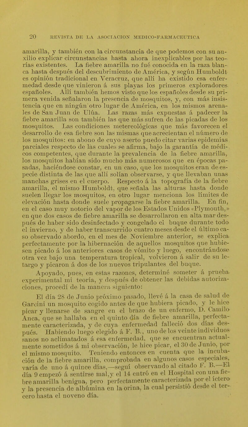 amarilla, y también con la circunstancia de que podemos con su au- xilio explicar circunstancias hasta aliora inexplicables por las teo- rías existentes. La fiebre amarilla no fué conocida en la raza blan- ca hasta después del descubrimiento de América, y según Humboldt es opinión tradicional en Veracruz, que allí ha existido esa enfer- medad desde que vinieron á sus playas los primeros exploradores españoles. Allí también hemos visto que los españoles desde su pri- mera venida señalaron la presencia de mosquitos, y, con más insis- tencia que en ningún otro lugar de América, en los mismos arena- les de San Juan de Ulúa. Las razas más expuestas á padecer la fiebre amarilla son también las que más sufren de las picadas de los mosquitos. Las condiciones metereológicas que más favorecen el desarrollo de esa fiebre son las mismas que acrecientan el número de los mosquitos: en abono de cuyo aserto puedo citar varias epidemias parciales respecto de las cuales se afirma, bajo la garantía de médi- cos competentes, que durante la prevalencia de la fiebre amarilla, los mosquitos habían sido mucho más numerosos que en épocas pa- sadas, haciéndose constar, en un caso, que los mosquitos eran de es- pecie distinta de las que allí solían observarse, y que llevaban unas manchas grises en el cuerpo. Respecto á la topografía de la fiebre amarilla, el mismo Humboldt, que señala las alturas hasta donde suelen llegar los mosquitos, en otro lugar menciona los límites de elevación hasta donde suele propagarse la fiebre amarilla. En fin, en el caso muy notorio del vapor délos Estados Unidos «Plj^mouth,» en que dos casos de fiebre amarilla se desarrollaron en alta mar des- pués de haber sido desinfectado y congelado el buque durante todo el inviei-no, y de haber transcurrido cuatro meses desde el último ca- so observado abordo, en el mes de Noviembre antei'ior, se explica, perfectamente por la hibernación de aquellos mosquitos que hubie- sen picado á los anteriores casos de vómito y luego, encontrándose otra vez bajo una temperatura tropical, volvieron á salir de su le- targo y picaron á dos de los nuevos tripulantes del buque. Apoyado, pues, en estas razones, determiné someter á prueba experimental mi teoría, y después de obtener las debidas autoriza- ciones, procedí de la manera siguionto: El día 28 de Junio próximo pasado, llevé á la casa de salud de Garcini un mosquito cogido antes de que hubiera picado, y le hice picar y llenarse de sangre en el brazo de un enfermo, D. Camilo Anca, que se hallaba en el quinto día de fiebre amarilla, perfecta- mente caracterizada, y de cuya enfermedad falleció dos días des- pués. Habiendo luego elegido á F. B., uno de los veinte individuos sanos no aclimatados á esa enfermedad, que se encuentran actual- mente sometidos á mi observación, le hice picar, el 30 de Junio, por el mismo mosquito. Teniendo entonces en cuenta que la incuba- ción de la fiebre amarilla, comprobada en algunos casos especiales, varía de uno á quince días,—seguí observando al citado F. B.—-El día 9 empezó á sentirse mal,y el 14 entró en el Hospital con una fie- bre amarilla benigna, pero perfectamente caracterizada por el ictero y la presencia de albúmina en la orina, la cual persistió desde el ter- cero liasta el noveno día.