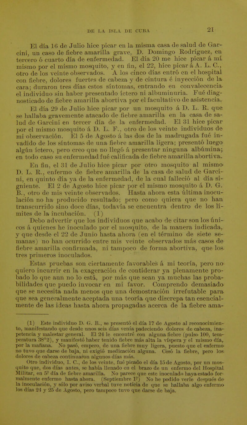 El día 16 de Julio hice picar en la misma casa de salud de Gar- cini, un caso de fiebre amarilla grave, D. Domingo Rodríguez, en tercero ó cuarto día de enfermedad. El día 20 me hice picar á mí mismo por el mismo mosquito, y en ün, el 22, hice picar á A. L. C, otro de los veinte observados. A los cinco días entró en el hospital con fiebre, dolores fuertes de cabeza y de cintura é inyección de la cara; duraron tres días estos síntomas, entrando en convalecenciar el individuo sin haber presentado íctero ni albuminuria. Fué diag- nosticado de fiebre amarilla abortiva por el facultativo de asistencia. El día 29 de Julio hice picar por un mosquito á D, L. R. que se hallaba gravemente atacado de fiebre amarilla en la casa de sa- lud de Garcini en tercer día de la enfermedad. El 31 hice picar por el mismo mosquito á D. L. F., otro de los veinte individuos de mi observación. El 5 de Agosto á las dos de la madrugada fué in- vadido de los síntomas de una fie1)re amarilla ligera; presentó luego algún íctero, pero creo que no llegó á presentar ninguna albúmina;, en todo caso su enfermedad fué calificada de fiebre amarilla abortiva. En fin, el 31 de Julio hice picar por otro mosquito al mismo- D. L. R., enfermo de fiebre amai'illa de la casa de salud de Garci- ni, en quinto día ya de la enfermedad, de la cual falleció al día si- guiente. El 2 de Agosto hice picar por el mismo mosquito á D. G. B., otro de mis veinte observados. Hasta ahora esta última inocu- lación no ha producido resultado; pero como quiera que no han transcurrido sino doce días, todavía se encuentra dentro de los lí- mites de la incubación. (1) Debo advertir que los individuos que acabo de citar son los úni- cos 4 quienes he inoculado por el mosquito, de la manera indicada, y que desde el 22 de Junio hasta ahora (en el término de siete se- manas) no han ocurrido entre mis veinte observados más casos de fiebre amarilla confirmada, ni tampoco de forma abortiva, que Ios- tres primeros inoculados. Estas pruebas son ciertamente favorables á mi teoría, pero no- quiero incurrir eñ la exageración de contiderar ya plenamente pro- bado lo que aun no lo está, por más que sean ya muchas las proba- bilidades que puedo invocar en mi favor. Comprendo demasiado- que se necesita nada menos que una demostración irrefutable para que sea generalmente aceptada una teoría que discrepa tan esencial- mente de las ideas hasta ahora propagadas acerca de la fiebre ama- (1) Este individuo D. G. B., se presentó el día 17 de Agosto al reconocimien- to, manifestando que desde unos seis días venía padeciendo dolores de cabeza, ina- petencia y malestar general. El 24 le encontré con alguna liebre (pulso 100, tem- peratura 38°2), y manifestó haber tenido ñebre más alta la víspera y el mismo día,, por la mañana. Xo pasó, empero, de una, fiebre muy ligera, puesto que el enfermo no tuvo que darse de l)aja, Jii exigió medicaí-ión alguna. Cé.só la fiebre, pero los dolores de cabeza continuai'on algunos días más. Otro individuo, I. C, de los veinte, fué picado el día 15 de Agosto, por un mos- quito que, dos días antes, se había llenado en el brazo de un enfermo del Hospital Slilitar, en 5 día de fiebre amarilla. No parece que este inoculado haya estado for- malmente enfermo hasta ahora. (Septiembre 1?) No he podido verle después de la inoculación, y sólo por aviso verbal tuve noticia de (jue se hallaba algo enfermo los días 24 y 25 de iVgosto, pero tampoco tuvo que darse de baja.