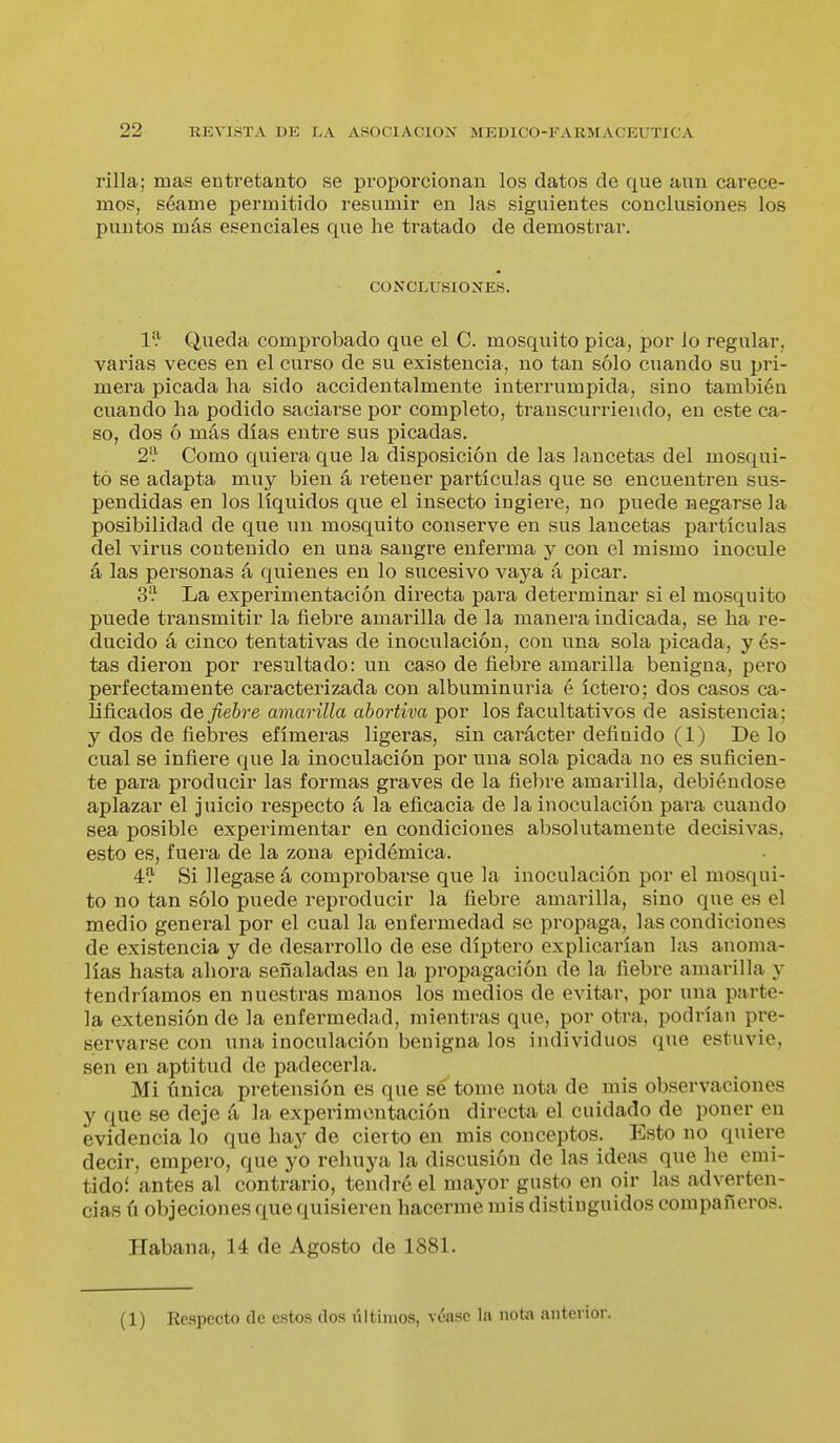 rilla; mas entretanto se proporcionan los datos de que aun carece- mos, séame permitido resumir en las siguientes conclusiones los puntos más esenciales que he tratado de demostrar. CONCLUSIOXES. 1^ Queda comprobado que el C. mosquito pica, por lo regular, varias veces en el curso de su existencia, no tan sólo cuando su pri- mera picada ha sido accidentalmente interrumpida, sino también cuando ha podido saciarse por completo, transcurriendo, en este ca- so, dos ó más días entre sus picadas. 2'} Como quiera que la disposición de las lancetas del mosqui- to se adapta muy bien á retener partículas que se encuentren sus- pendidas en los líquidos que el insecto ingiere, no puede negarse la posibilidad de que un mosquito conserve en sus lancetas partículas del virus contenido en una sangre enferma y con el mismo inocule á las personas á quienes en lo sucesivo vaya á picar. 3'^ La experimentación directa para determinar si el mosquito puede transmitir la fiebre amarilla de la manera indicada, se ha re- ducido á cinco tentativas de inoculación, con una sola picada, y és- tas dieron por resultado: un caso de fiebre amarilla benigna, pero perfectamente caracterizada con albuminuria é íctero; dos casos ca- lificados de fiebre amarilla abortiva por los facultativos de asistencia; y dos de fiebres efímeras ligeras, sin carácter definido (1) De lo cual se infiere que la inoculación por una sola picada no es suficien- te para producir las formas graves de la fiebre amaiülla, debiéndose aplazar el juicio respecto á la eficacia de la inoculación pai'a cuando sea posible experimentar en condiciones absolutamente decisivas, esto es, fuera de la zona epidémica. 4:^ Si llegase á comprobarse que la inoculación por el mosqui- to no tan sólo puede reproducir la fiebre amarilla, sino que es el medio general por el cual la enfermedad se propaga, las condiciones de existencia y de desarrollo de ese díptero explicarían las anoma- lías hasta ahora señaladas en la propagación de la fiebre amarilla y tendríamos en nuestras manos los medios de evitar, por una parte- la extensión de la enfermedad, mientras que, por otra, podrían pre- servarse con una inoculación benigna los individuos que estuvie, sen en aptitud de padecerla. Mi única pretensión es que sé tome nota de mis observaciones y que se deje á la experimentación directa el cuidado de poner en evidencia lo que hay de cierto en mis conceptos. Esto no quiere decir, empero, que yo rehuya la discusión de las ideas que he emi- tidoí antes al contrario, tendré el mayor gusto en oir las adverten- cias ú objeciones que quisieren hacerme mis distinguidos compañeros. Habana, 14 de Agosto de 1881. (1) Respecto de estos dos iiltimos, véase la nota anterior.