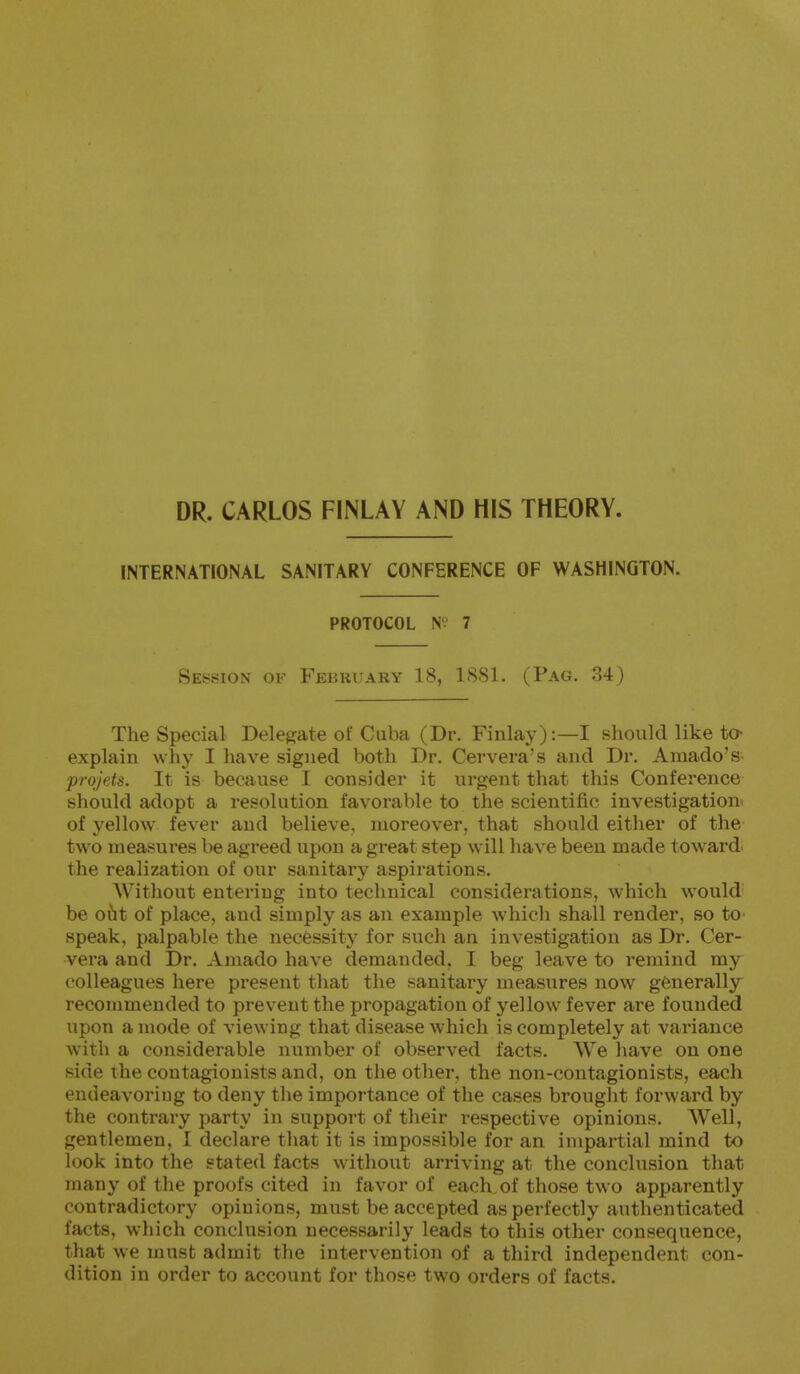 DR. CARLOS FINLAY AND HIS THEORY. INTERNATIONAL SANITARY CONFERENCE OF WASHINGTON. PROTOCOL NÍ 7 Session of February 18, ISSl. (Pag. 34) The Special Delegate of Cuba (Dr. Finlay):—I should like to- explain why I have signed both Dr. Cervera's and Dr. Amado's- prqjets. It is because I consider it urgent that this Conference should adopt a resolution favorable to the scientific investigation' of yellow fever and believe, moreover, that should either of the two measures be agreed upon a great step will have been made towards the realization of our sanitary aspirations. Without entering into technical considerations, which would be oiit of place, and simply as an example which shall render, so to speak, palpable the necessity for such an investigation as Dr. Cer- vera and Dr. Amado have demanded, I beg leave to remind my colleagues here present that the sanitary measures now generally recommended to prevent the propagation of yellow fever are founded upon a mode of viewing that disease which is completely at variance with a considerable number of observed facts. We have on one side the contagionists and, on the other, the non-contagionists, each endeavoring to deny the importance of the cases brought forward by the contrary party in support of their respective opinions. Well, gentlemen, I declare that it is impossible for an impartial mind to look into the stated facts without arriving at the conclusion that many of the proofs cited in favor of each of those two apparently contradictory opinions, must be accepted as perfectly authenticated facts, which conclusion necessarily leads to this other consequence, that we must admit the intervention of a third independent con- dition in order to account for those two orders of facts.