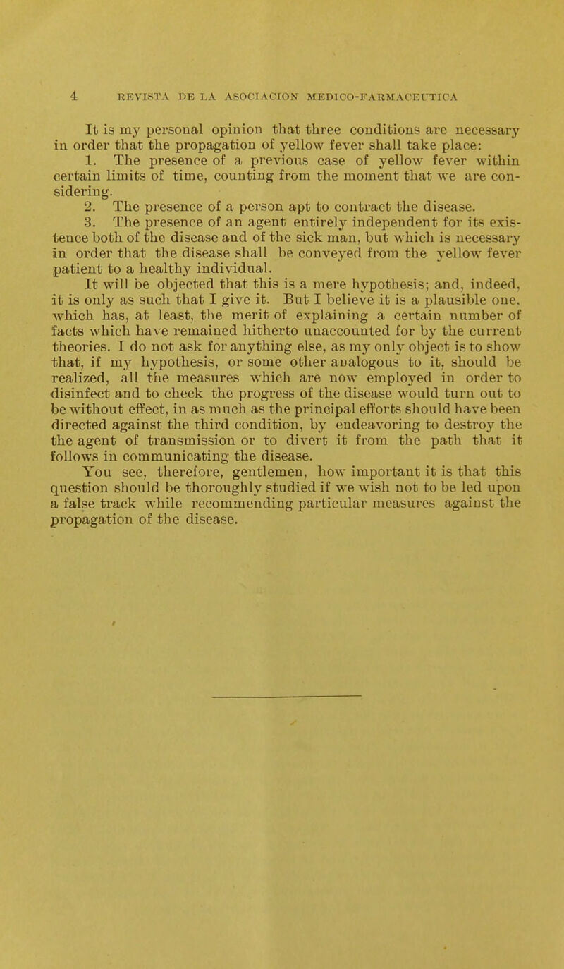 It is my personal opinion that three conditions are necessary in order that the propagation of yellow fever shall take place: 1. The presence of a previous case of yellow fever within certain limits of time, counting from the moment that we are con- sidering. 2. The presence of a person apt to contract the disease. 3. The presence of an agent entirely independent for its exis- tence both of the disease and of the sick man, but which is necessary in order that the disease shall be conveyed from the yellow fever patient to a healthy individual. It will be objected that this is a mere hypothesis; and, indeed, it is only as such that I give it. But I believe it is a plausible one. which has, at least, the merit of explaining a certain number of facts which have remained hitherto unaccounted for by the current theories. I do not ask for anything else, as my onl}- object is to show that, if my hypothesis, or some other analogous to it, should be realized, all tiie measures which are now employed in order to disinfect and to check the progress of the disease would turn out to be without effect, in as much as the principal efforts should have been directed against the third condition, by endeavoring to destroy the the agent of transmission or to divert it from the path that it follows in communicating the disease. You see, therefore, gentlemen, how important it is that this question should be thoroughly studied if we wish not to be led upon a false track while recommending particular measures against the propagation of the disease.