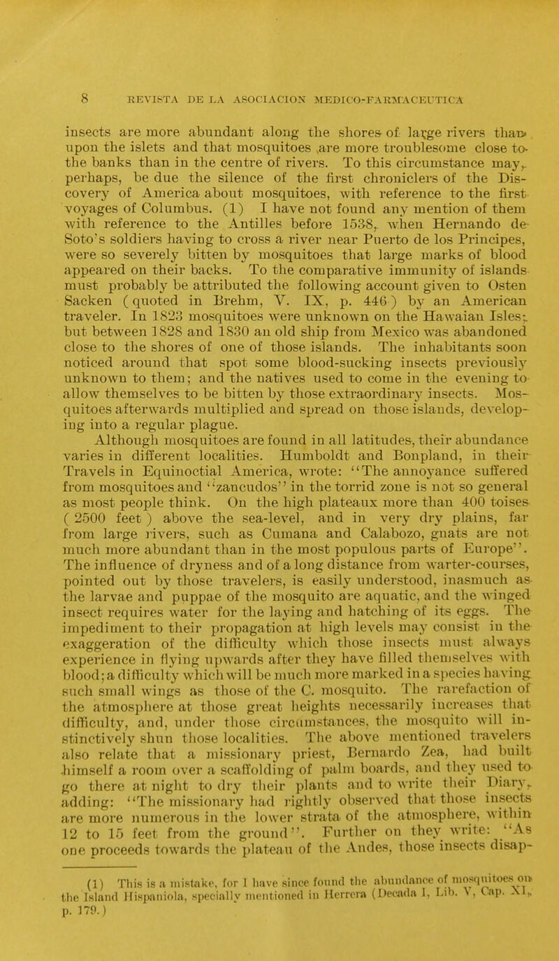 insects are more abundant along the shores of lavge rivers thatv upon the islets and that mosquitoes ,are more troubles(»me close to- the banks than in the centre of rivers. To this circumstance may^ perhaps, be due the silence of the first chroniclers of the Dis- covery of America about mosquitoes, with reference to the first voyages of Columbus. (1) I have not found any mention of them with reference to the Antilles before 1538, when Hernando de- Soto's soldiers having to cross a river near Puerto de los Principes, were so severely bitten by mosquitoes that large marks of blood appeared on their backs. To the comparative immunity of islands must probably be attributed the following account given to Osten Sacken (quoted in Erehm, V. IX, p. 446) hy an American traveler. In 1823 mosquitoes were unknown on the Hawaian Isles; but between 1828 and 1830 an old ship from Mexico was abandoned close to the shores of one of those islands. The inhabitants soon noticed around that spot some blood-sucking insects previously unknown to them; and the natives used to come in the evening to allow themselves to be bitten by those extraordinary^ insects. Mos- quitoes afterwards multiplied and spread on those islands, develop- ing into a regular plague. Although mosquitoes are found in all latitudes, their abundance varies in different localities. Humboldt and Bonpland, in their Travels in Equinoctial America, wrote: The annoyance suffered from mosquitoes and zancudos in the torrid zone is not so general as most people think. On the high plateaux more than 400 toises ( 2500 feet ) above the sea-level, and in very dry plains, far from large rivers, such as Cumana and Calabozo, gnats are not much more abundant than in the most populous parts of Europe. The influence of dryness and of along distance from warter-courses, pointed out by those travelers, is easily understood, inasmuch as- the larvae and puppae of the mosquito are aquatic, and the winged insect requires water for the laying and hatching of its eggs. The impediment to their propagation at high levels may consist in the exaggeration of the difficulty wliich those insects mu.st always experience in flying upwards after they have filled themselves Avith blood; a difficulty which will be much more marked in a species having such small wings as those of the C. mosquito. The rarefaction of the atmosphere at those great heights necessarily increases that difficulty, and, under those circumstances, the mosquito will in- stinctively shun those localities. The above mentioned travelers also relate that a missionary priest, Bernardo Zea, had built -himself a room over a scaffolding of palm boards, and they used to go there at night to dry their plants and to write their Diary^ adding: The missionary had rightly observed that those insects are more numerous in the lower strata of the atmosphere, Avithin 12 to 15 feet from the ground. Further on they write: As one proceeds towards the plateau of the Andes, those insects disap- (1) This is a jnistake, for I Imve since found the abnudance of niosquitoes oi> tlie Island Hispaniola, speciallv mentioned in Herrera (Decjida I, Lib. \, Cap. .\1„ p. 179.)