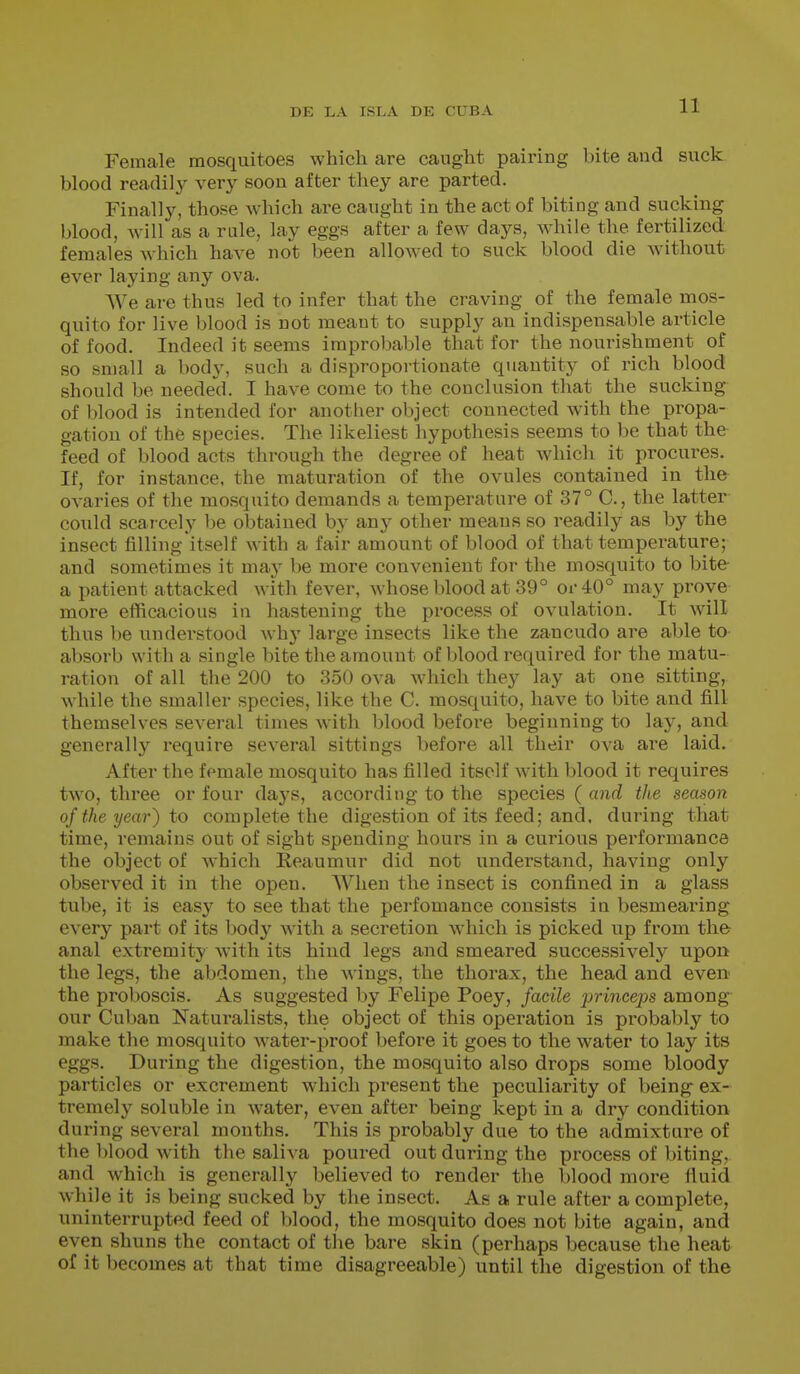 Female mosquitoes which are caught pairing bite and suck blood readily very soon after they are parted. Finally, those which are caught in the act of biting and sucking blood, will as a rale, lay eggs after a few days. Mobile the fertilized females which have not been allowed to suck blood die without ever laying any ova. We are thus led to infer that the craving of the female mos- quito for live blood is not meant to supply an indispensable article of food. Indeed it seems improbable that for the nourishment of so small a body, such a disproportionate quantity of rich blood should be needed. I have come to the conclusion that the sucking of blood is intended for another object connected with the propa- gation of the species. The likeliest hypothesis seems to be that the feed of blood acts through the degree of heat which it procures. If, for instance, the maturation of the ovules contained in the ovaries of the mosquito demands a temperature of 37° C, the latter could scai cely be obtained by any other means so readily as by the insect filling itself with a fair amount of blood of that temperature; and sometimes it may be more convenient for the mosquito to bite a patient attacked with fever, whose blood at 39° or 40° may prove more efficacious in hastening the process of ovulation. It will thus be understood why large insects like the zancudo are able to absorb with a single bite the amount of l^lood required for the matu- ration of all the 200 to 350 ova which they lay at one sitting, while the smaller species, like the C. mosquito, have to bite and fill themselves several times with blood before beginning to lay, and generally require several sittings before all their ova are laid. After the female mosquito has filled itself with blood it requires two, three or four days, according to the species ( and the season of the year) to complete the digestion of its feed; and, during that time, remains out of sight spending hours in a curious performance the object of Avhich Eeaumur did not understand, having only observed it in the open. When the insect is confined in a glass tube, it is easy to see that the perfomance consists in besmearing every part of its body with a secretion which is picked up from th& anal extremity with its hind legs and smeared successively upon the legs, the abdomen, the wings, the thorax, the head and even the proboscis. As suggested by Felipe Poey, facile jjrinceps among our Cuban Naturalists, the object of this operation is probably to make the mosquito water-proof before it goes to the water to lay its eggs. During the digestion, the mosquito also drops some bloody particles or excrement which present the peculiarity of being ex- tremely soluble in water, even after being kept in a dry condition during several months. This is probably due to the admixture of the blood with the saliva poured out during the process of biting, and which is generally believed to render the blood more fluid while it is being sucked by the insect. As a rule after a complete, uninterrupted feed of blood, the mosquito does not bite again, and even shuns the contact of the bare skin (perhaps because the heat of it becomes at that time disagreeable) until the digestion of the
