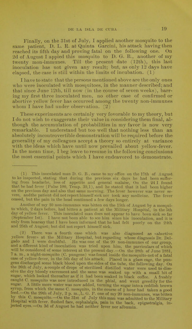 Finally, on the 31st of Jiüy, I applied another mosquito to the same patient, D. L. R. at Quinta Garcini, his attack having then reached its fifth day and pi'ovihg fatal on the following one. On 2d of August I appied this mosquito to D. G. B., another of my twenty mon-immuues. Till the present date (12th), this last inoculation has not given any result; but, as only 12 da,ys have elapsed, the case is still within the limits of incubation. (1) I have to state that the persons mentioned above are the only ones who were inoculated with mosquitoes, in the manner described; and that since June 12th, till now ( in the course of seven weeks), barr- ing ray first three inoculated men, no other case of confirmed or abortive yellow fever has occurred among the twenty non-immunes whom I have had under observation. (2) These experiments are certainly very fovorable to my theory, but Ido not wish to exaggerate their value in considering them final, al- though the accumulation of probabilities in my favor is now very remarkable. I understand but too Avell that nothing less than an absolutely incontrovertible demonstration will be required before the generality of m}- colleagues accept a theory so entirely at variance with the ideas which have until now prevailed about yellow-fever. In the mean time, I beg leave to resume in the following conclusions the most essential points which I have endeavored to demonstrate. (1) This inoculated man D. G. B., came to my office on the 17th of August to ke inspected, statiiifi that daring the previous six days he had been suffer- ing from headache, loss of appetite and general malaise, On the 241 found that be had fever (Pulse 100, Temp. 30,1), and he stated that it had been higher on the previous day and also that same morning. The fever however was never se- vere, andthe patient did not report himself sick nor took any medicine. The fever ceased, but the pain in the head continued a few days longer. Another of my 20 non-immunes was bitten on the 15th of August by a mosqui- to which, 2 days before, had bitten a patient at the Military Hospital, in the 5th day of yellow fever. Tiiis inoculated man does not appear to have been sick so far (September 1st). I have not been alile to see him since his inoculation, and it is only from hearsay that J have been informed that he had felt poorly on the 24th and 25th of August; but did not report himself sick. (2) There was a fourth case which was also diagnosed as abortive yellow fever» at the Military Hospital, but regarding whose diagnosis Dr. Del- gado and I were doubtful. He was one of the 20 non-immunes of our group, and a dfferent kind of inoculation was tried upon him, the parriculars of which will be considered of some interés; at the present day.—On the 28th of June 1881, 7 a. m., a night-mosfiuito (C. pungens) was found inside the mosquito-net of a fatal case of yellow-fever, in the 5th day of his attack. Placed in a glass cage, the pun- gens discharged some black blood upon the sides of the tube, the following day. On the 26th of .July, a couple of drops of .sterilized distilled water were used to diss- olve the dry bloody excrement and the same was soaked up Avith a small bit of sugar, which looked thereafter as if it had been soaked in black coffee. A freshly caught C. niosquito was now introduced in the phial, and went greedily for the sugar. A little more water was now added, turning the sugar into a reddish brown syrup, from which the same C. mo.squito, in tiie course of i hour had taken a good feed —On the 2i)th of .July, 2 p. m.,L. G. P. one of my 20 non-immunes, was l)itteu by this C. mosquito.—On the ;nst of July this man was admitted to the Military Hospital with fever, flushed face, cephalalgia, pain in the back, epigastralgia, in- jected eyes.—On 3d of August he had neither fever nor albumin