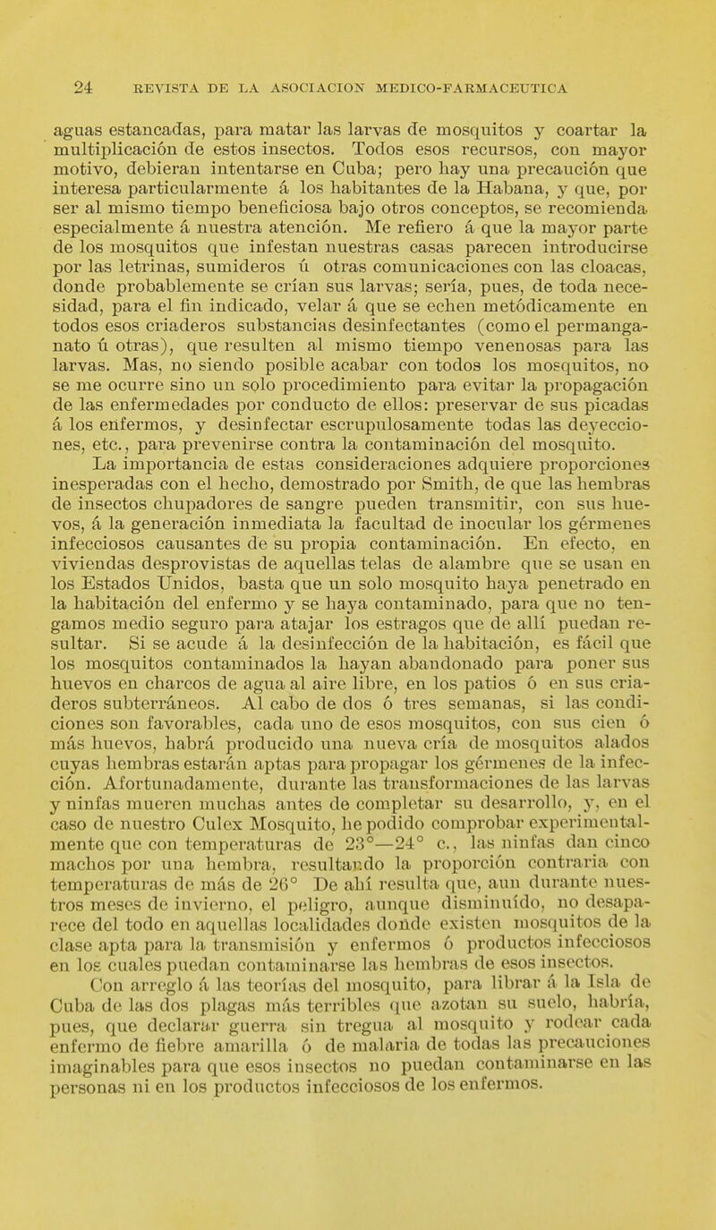 aguas estancadas, para matar las larvas de mosquitos y coartar la multiplicación de estos insectos. Todos esos recursos, con mayor motivo, debieran intentarse en Cuba; pero hay una precaución que interesa particularmente á los habitantes de la Habana, y que, por ser al mismo tiempo beneficiosa bajo otros conceptos, se recomienda especialmente á nuestra atención. Me refiero á que la mayor parte de los mosquitos que infestan nuestras casas parecen introducirse por las letxñnas, sumideros ú otras comunicaciones con las cloacas, donde probablemente se crían sus larvas; sería, pues, de toda nece- sidad, para el fin indicado, velar á que se echen metódicamente en todos esos criaderos substancias desinfectantes (como el per manga- nato ú otras), que resulten al mismo tiempo venenosas pai-a las larvas. Mas, no siendo posible acabar con todos los mosquitos, no se me ocurre sino un solo procedimiento para evitar la propagación de las enfermedades por conducto de ellos: preservar de sus picadas á los enfermos, y desinfectar escrupulosamente todas las deyeccio- nes, etc., para prevenirse contra la contaminación del mosquito. La importancia de estas consideraciones adquiere proporciones inesperadas con el hecho, demostrado por Smith, de que las hembras de insectos chupadores de sangre pueden transmitir, con sus hue- vos, á la generación inmediata la facultad de inocular los gérmenes infecciosos causantes de su propia contaminación. En efecto, en viviendas desprovistas de aquellas telas de alambre que se usan en los Estados Unidos, basta que un solo mosquito haya penetrado en la habitación del enfermo y se haya contaminado, para que no ten- gamos medio seguido para atajar los estragos que de allí puedan re- sultar. Si se acude á la desinfección de la habitación, es fácil que los mosquitos contaminados la hayan abandonado para poner sus huevos en charcos de agua al aire libre, en los patios ó en sus cria- deros subterráneos. Al cabo de dos ó tres semanas, si las condi- ciones son favorables, cada uno de esos mosquitos, con sus cien ó más huevos, habrá producido una nueva cría de mosquitos alados cuyas hembras estarán aptas para propagar los gérmenes de la infec- ción. Afortunadamente, durante las ti'ansformaciones de las larvas y ninfas mueren muchas antes de completar su desarrollo, y, en el caso de nuestro Culex Mosquito, he podido comprobar experimental- mente que con temperaturas de 23°—24° c, las ninfas dan cinco machos por una hembra, resultando la proporción contraria con temperaturas de más de 26° De ahí i-esulta que, aun durante nues- tros meses de invierno, el peligro, aunque disminuido, no desapa- rece del todo en aquellas localidades donde existen mosquitos de la clase apta para la transmisión y enfermos ó productos infecciosos en los cuales puedan contaminarse las hembras de esos insectos. Con arreglo á las teorías del mosquito, para librar á la Isla de Cuba de las dos plagas más terribles que azotan su suelo, habría, pues, que declarar guerra sin tregua al mosquito y rodear cada enfermo de fiebre amarilla ó de malaria de todas las precauciones imaginables para que esos insectos no puedan contaminarse en las personas ni en los productos infecciosos de los enfermos.
