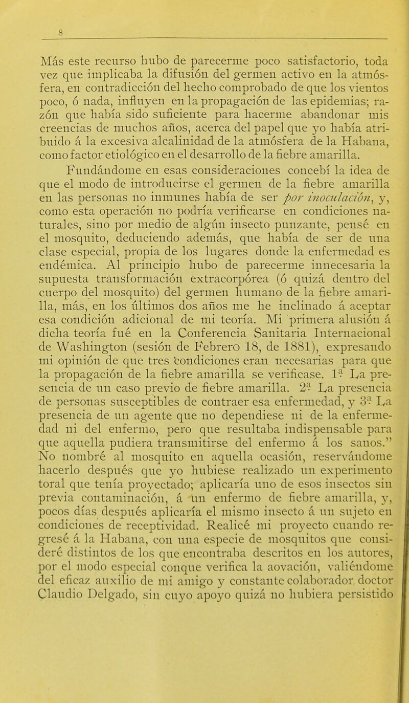 Más este recurso hubo de parecerme poco satisfactorio, toda vez que implicaba la difusión del germen activo en la atmós- fera, en contradicción del hecho comprobado de que los vientos poco, ó nada, influyen en la propagación de las epidemias; ra- zón que había sido suficiente para hacerme abandonar mis creencias de muchos años, acerca del papel que yo había atri- buido á la excesiva alcalinidad de la atmósfera de la Habana, como factor etiológico en el desarrollo de la fiebre amarilla. Fundándome en esas consideraciones concebí la idea de que el modo de introducirse el germen de la fiebre amarilla en las personas no inmunes había de ser por inoadación^ 3^, como esta operación no podría verificarse en condiciones na- turales, sino por medio de algún insecto punzante, pensé en el mosquito, deduciendo además, que había de ser de una clase especial, propia de los lugares donde la enfermedad es endémica. Al principio hubo de parecerme innecesaria la supuesta transformación extracorpórea (ó quizá dentro del cuerpo del mosquito) del germen humano de la fiebre amari- lla, más, en los últimos dos años me he inclinado á aceptar esa condición adicional de mi teoría. Mi primera alusión á dicha teoría fué en la Conferencia Sanitaria Internacional de Washington (sesión de Febrero 18, de 1881), expresando mi opinión de que tres 'condiciones eran necesarias para que la propagación de la fiebre amarilla se verificase. l'> La pre- sencia de un caso previo de fiebre amarilla. 2? La presencia de personas susceptibles de contraer esa enfermedad, y 3? La presencia de un agente que no dependiese ni de la enferme- dad ni del enfermo, pero que resultaba indispensable para que aquella pudiera transmitirse del enfermo á los sanos. No nombré al mosquito en aquella ocasión, reservándome hacerlo después que yo hubiese realizado un experimento toral que tenía proyectado; aplicaría uno de esos insectos sin previa contaminación, á un enfermo de fiebre amarilla, 3^, pocos días después aplicaría el mismo insecto á un sujeto en condiciones de receptividad. Realicé mi pro37ecto cuando re- gresé á la Habana, con una especie de mosquitos que consi- deré distintos de los que encontraba descritos en los autores, por el modo especial conque verifica la aovación, valiéndome del eficaz auxilio de mi amigo y constante colaborador doctor Claudio Delgado, sin cuyo apoyo quizá no hubiera persistido