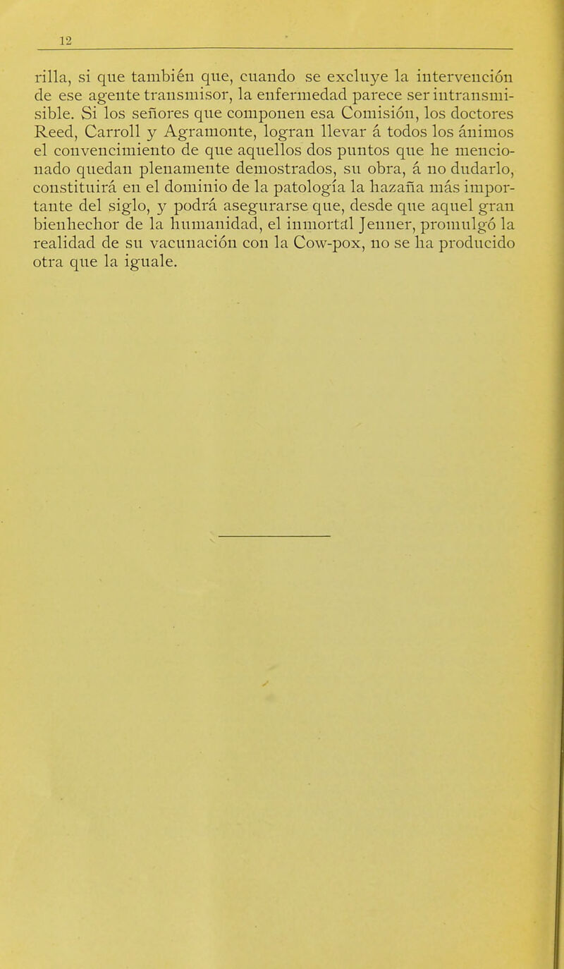 rilla, si que también que, cuando se excluye la intervención de ese agente transmisor, la enfermedad parece ser intransmi- sible. Si los señores que componen esa Comisión, los doctores Reed, Carroll y Agramoiite, logran llevar á todos los ánimos el convencimiento de que aquellos dos puntos que he mencio- nado quedan plenamente demostrados, su obra, á no dudarlo, constituirá en el dominio de la patología la hazaña más impor- tante del siglo, y podrá asegurarse que, desde que aquel gran bienhechor de la humanidad, el inmortal Jenner, promulgó la realidad de su vacunación con la Cow-pox, no se ha producido otra que la iguale.