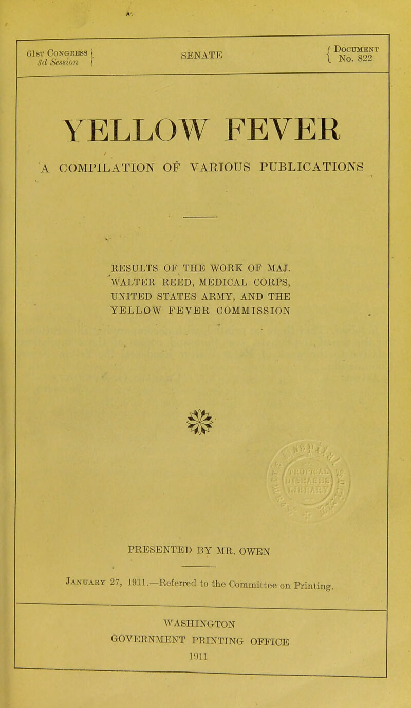 61st Congress { Sd Session \ SENATE J Document I No. 822 YELLOW FEVER A COMPILATION OF VARIOUS PUBLICATIONS RESULTS OF THE WORK OF MAJ. 'WALTER REED, MEDICAL CORPS, UNITED STATES ARMY, AND THE YELLOW FEVER COMMISSION PRESENTED BY MR. OWEN January 27, 1911.^-Referred to the Committee on Printing. WASHINGTON GOVERNMENT PRINTING OFFICE 1911