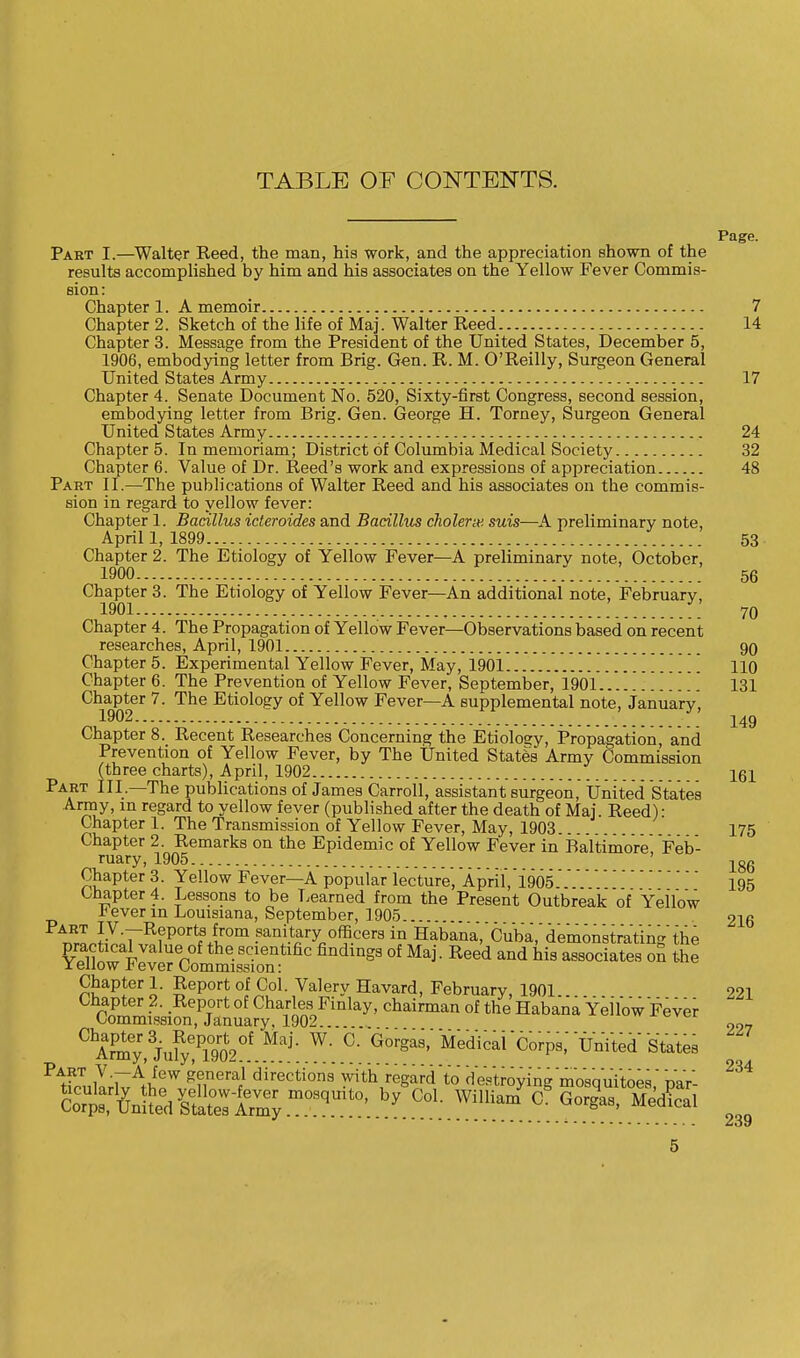 TABLE OF CONTENTS. Page. Part I.—Walter Reed, the man, his work, and the appreciation shown of the results accomplished by him and his associates on the Yellow Fever Commis- sion: Chapter 1. A memoir 7 Chapter 2. Sketch of the life of Maj. Walter Reed 14 Chapter 3. Message from the President of the United States, December 5, 1906, embodying letter from Brig. Gen. R. M. O'Reilly, Surgeon General United States Army 17 Chapter 4. Senate Document No. 520, Sixty-first Congress, second session, embodying letter from Brig. Gen. George H. Torney, Surgeon General United States Army 24 Chapter 5. In memoriam; District of Columbia Medical Society 32 Chapter 6. Value of Dr. Reed's work and expressions of appreciation 48 Part II.—The publications of Walter Reed and his associates on the commis- sion in regard to yellow fever: Chapter 1. Bacillus icteroides and Bacillus cholera', suis—A preliminary note, April 1, 1899 53 Chapter 2. The Etiology of Yellow Fever—A preliminary note, October, 1900 .' 56 Chapter 3. The Etiology of Yellow Fever—An additional note, February, 1901 I.' 70 Chapter 4. The Propagation of Yellow Fever—Observations based on recent researches, April, 1901 90 Chapter 5. Experimental Yellow Fever, May, 1901 110 Chapter 6. The Prevention of Yellow Fever, September, 1901 131 Chapter 7. The Etiology of Yellow Fever—A supplemental note, January, 1902 14g Chapter 8. Recent Researches Concerning the Etiology, Propagation and Prevention of Yellow Fever, by The United States Army Commission (three charts), April, 1902 161 Part III.—The publications of James Carroll, assistant surgeon, United States Army, m regard to yellow fever (published after the death of Maj. Reed): Chapter 1. The Transmission of Yellow Fever, May, 1903 175 Chapter 2. Remarks on the Epidemic of Yellow Fever in Baltimore Feb- ruary, 1905 jgg Chapter 3. Yellow Fever—A popular lecture, April,'i965195 Chapter 4. Lessons to be Learned from the Present Outbreak of Yellow * ever in Louisiana, September, ] 905... 216 TfrLJ1v;7,RfP0rtfS+ir0m .sani.tary ofS.cer3 in Habana, Cuba, demonstrating the $!ZVet%1^oT*C findmgS °f MaJ' Re6d aQd hi3 a8S0dates °* Chapter 1. Report of Col. Valery Havard, February, 1901 221 Chapter 2. Report of Charles Finlay, chairman of the Habana Yel'low Fever Commission, January, 1902 227 0Army,3iufy!Pli ^ °' G°rgaS' 'CorP8' ™ted States PAtfcnlTrW^f7 k?GTi direc^ons with regard'to destroying mosquitoes, par- •*••--......... <5oy