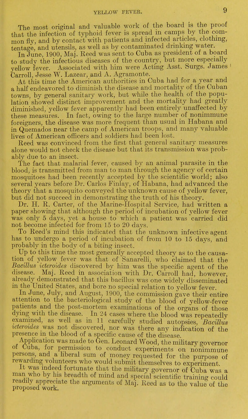 The most original and valuable work of the board is the proof that the infection of typhoid fever is spread in camps by the com- mon fly, and by contact with patients and infected articles, clothing, tentage, and utensils, as well as by contaminated drinking water. In June, 1900, Maj. Reed was sent to Cuba as president of a board to study the infectious diseases of the country, but more especially yellow fever. Associated with him were Acting Asst. Surgs. James 1 Carroll, Jesse W. Lazear, and A. Agramonte. At this time the American authorities in Cuba had for a year and a half endeavored to diminish the disease and mortality of the Cuban towns, by general sanitary work, but while the health of the popu- lation showed distinct improvement and the mortality had greatly dhninished, yellow fever apparently had been entirely unaffected by these measures. In fact, owing to the large number of nonimmune foreigners, the disease was more frequent than usual in Habana and in Quemados near the camp of American troops, and many valuable lives of American officers and soldiers had been lost. Reed was convinced from the first that general sanitary measures alone would not check the disease but that its transmission was prob- ably due to an insect. The fact that malarial fever, caused by an animal parasite in the blood, is transmitted from man to man through the agency of certain mosquitoes had been recently accepted by the scientific world; also several years before Dr. Carlos Finlay, of Habana, had advanced the theory that a mosquito conveyed the unknown cause of yellow fever, but did not succeed in demonstrating the truth of his theory. Dr. H. R. Carter, of the Marine-Hospital Service, had written a paper showing that although the period of incubation of yellow fever was only 5 days, yet a house to which a patient was carried did not become infected for from 15 to 20 days. To Reed's mind this indicated that the unknown infective agent has to undergo a period of incubation of from 10 to 15 days, and probably in the body of a biting insect. Up to this time the most generally accepted theory as to the causa- tion of yellow fever was that of Sanarelli, who claimed that the Bacillus icteroides discovered by him was the specific agent of the disease. Maj. Reed in association with Dr. Carroll had, however, already demonstrated that this bacillus was one widely disseminated in the United States, and bore no special relation to yellow fever. In June, July, and August, 1900, the commission gave their entire attention to the bacteriological study of the blood of yellow-fever patients and the post-mortem examinations of the organs of those dying with the disease. In 24 cases where the blood was repeatedly examined, as well as m 11 carefully studied autopsies, Bacillus icteroides was not discovered, nor was there any indication of the presence in the blood of a specific cause of the disease. Application was made to Gen. Leonard Wood, the military governor ot Cuba, for permission to conduct experiments on nonimmune persons, and a liberal sum of money requested for the purpose of rewarding volunteers who would submit themselves to experiment It was indeed fortunate that the military governor of Cuba was a man who by his breadth of mind and special scientific training could readily appreciate the arguments of Maj. Kccd as to the value of the proposed work.