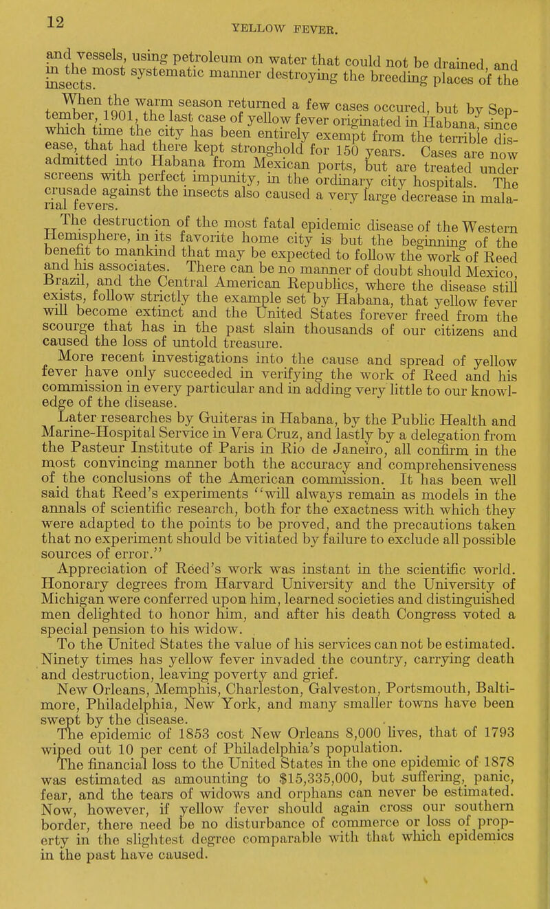 YELLOW FEVER. and vessels using petroleum on water that could not be drained and Ssectsm0 Syst6matlC manner destl^g the breeding? placL of^ne When the warm season returned a few cases ooohtw] W w q„„ which tune the city has been entirely exempt from the terri&e dis- ease, that had there kept stronghold for 150 years. Cases are now admitted into Habana from Mexican ports, but are treated under screens with perfect impunity, m the ordinary city hospitals. The crusade agamst the insects also caused a very large decrease in mala- rial levers. The destruction of the most fatal epidemic disease of the Western Hemisphere, in its favorite home city is but the beginning of the benefit to mankind that may be expected to follow the work of Reed and his associates. There can be no manner of doubt should Mexico .Brazil, and the Central American Republics, where the disease still exists, lollow strictly the example set by Habana, that yellow fever will become extmct and the United States forever freed from the scourge that has in the past slain thousands of our citizens and caused the loss of untold treasure. More recent investigations into the cause and spread of yellow fever have only succeeded in verifying the work of Reed and his commission m every particular and in adding very little to our knowl- edge of the disease. Later researches by Guiteras in Habana, by the Public Health and Marine-Hospital Service in Vera Cruz, and lastly by a delegation from the Pasteur Institute of Paris in Rio de Janeiro, all confirm in the most convincing manner both the accuracy and comprehensiveness of the conclusions of the American commission. It has been well said that Reed's experiments will always remain as models in the annals of scientific research, both for the exactness with which they were adapted to the points to be proved, and the precautions taken that no experiment should be vitiated by failure to exclude all possible sources of error. Appreciation of Reed's work was instant in the scientific world. Honorary degrees from Harvard University and the University of Michigan were conferred upon him, learned societies and distinguished men delighted to honor him, and after his death Congress voted a special pension to his widow. To the United States the value of his services can not be estimated. Ninety times has yellow fever invaded the country, carrying death and destruction, leaving poverty and grief. New Orleans, Memphis, Charleston, Galveston, Portsmouth, Balti- more, Philadelphia, New York, and many smaller towns have been swept by the disease. The epidemic of 1853 cost New Orleans 8,000 lives, that of 1793 wiped out 10 per cent of Philadelphia's population. The financial loss to the United States m the one epidemic of 1878 was estimated as amounting to $15,335,000, but suffering, panic, fear, and the tears of widows and orphans can never be estimated. Now, however, if yellow fever should again cross our southern border, there need be no disturbance of commerce or loss of prop- erty in the slightest degree comparable with that which epidemics in the past have caused.