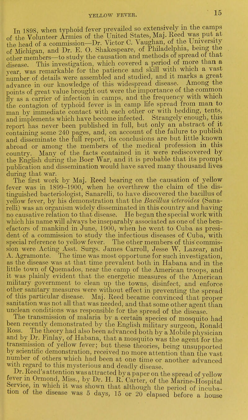 In 1898, when typhoid fever prevailed so extensively m the camps of the Volunteer Armies of the United States, Ma]. Reed was put at the head of a commission—Dr. Victor C. Vaughan of the University of Michigan, and Dr. E. O. Shakespeare, of Philadelphia, being the other members—to study the causation and methods of spread of that disease. This investigation, which covered a period of more than a year, was remarkable for the patience and skill with which a vast number of details were assembled and studied, and it marks a great advance in our knowledge of this widespread disease. Among the points of great value brought out were the importance of the common fly as a carrier of infection in camps, and the frequency with which the contagion of typhoid fever is m camp life spread from man to man by immediate contact with each other or with bedding, tents, and implements which have become infected. Strangely enough, this report has never been published in full, but only an abstract of it containing some 240 pages, and, on account of the failure to publish and disseminate the full report, its conclusions are but little known abroad or among the members of the medical profession in this country. Many of the facts contained in it were rediscovered by the English during the Boer War, and it is probable that its prompt publication and chssemination would have saved many thousand lives during that war. The first work by Maj. Reed bearing on the causation of yellow fever was in 1899-1900, when he overthrew the claim of the dis- tinguished bacteriologist, Sanarelli, to have discovered the bacillus of yellow fever, by his demonstration that the Bacillus icteroides (Sana- relli) was an organism widely disseminated in this country and having no causative relation to that disease. He began the special work with which his name will always be inseparably associated as one of the ben- efactors of mankind in June, 1900, when he went to Cuba as presi- dent of a commission to study the infectious diseases of Cuba, with special reference to yellow fever. The other members of this' commis- sion were Acting Asst. Surgs. James Carroll, Jesse W. Lazear, and A. Agramonte. The time was most opportune for such investigation, as the disease was at that time prevalent both in Habana and in the little town of Quemados, near the camp of the American troops, and it was plainly evident that the energetic measures of the American military government to clean up the towns, disinfect, and enforce other sanitary measures were without effect in preventing the spread of this particular disease. Maj. Reed became convinced that proper sanitation was not all that was needed, and that some other agent than unclean conditions was responsible for the spread of the disease. The transmission of malaria by a certain species of mosquito had been recently demonstrated by the English military surgeon, Ronald Ross. The theory had also been advanced both by a Mobile physician and by Dr. Fmlay, of Habana, that a mosquito was the agent for the transmission of yellow fever; but these theories, being unsupported by scientific demonstration, received no more attention than the vast number of others which had been at one time or another advanced with regard to this mysterious and deadly disease. Dr. Reed's attention was attracted by a paper on the spread of yellow fever m Ormond Miss., by Dr. H. R. Carter, of the Marine-Hospital Service, in which it was shown that although the period of incuba- tion of the disease was 5 days, 15 or 20 elapsed before a house