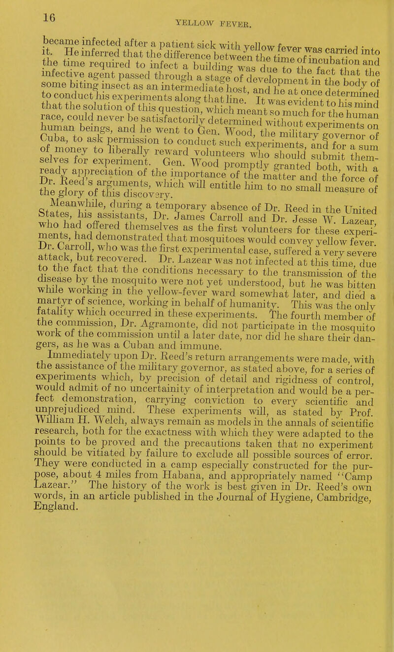 ■LD YELLOW FEVEB. became infected after a patient sick with vpllnw 4W„ „, . , . it. He inferred that the imn^^e^I^ZfT T?d mt°, the time required to infect a building ^ du^S^oTrMh^^ infective agent passed through a stag fof devdLme^ in tl^ ^ 1 some biting insect as an intermediatf WZT^t l™ 2? b°d-y °f to conduct his experiments aionc that ne Tf J ! * T! ?ettermined that the solution of this qui^S^L^^^^ *S ^ race, could never be satisfactorily deSked whC?^™ 6 huJnan human beings, and he wenfc to ^TS^^^^S^^ Cuba, to ask permission to conduct such experiments LffZTl Z lot ofaSsctS:dl ^ entitk Mm t0 ■» — °f Meanwhile, during a temporary absence of Dr. Reed in the United State, his assistants, Dr. James Carroll and Dr. JesseW LaTear who had offered themselves as the first volunteers for these expeS ments, had demonstrated that mosquitoes would convev vellow fever Dr. Carroll who was the first experimental case, suffered a very severe attack but recovered. Dr. Lazear was not infected at this time due to the tact that the conditions necessary to the transmission of the disease by the mosquito were not yet understood, but he was bitten while working m the yellow-fever ward somewhat later, and died a martyr of science, working in behalf of humanity. This was the only totality which occurred m these experiments. The fourth member of the commission, Dr. Agramonte, did not participate in the mosquito work of the commission until a later date, nor did he share their dan- gers, as he was a Cuban and immune. Immediately upon Dr. Reed's return arrangements were made with the assistance of the military governor, as stated above, for a series of experiments which, by precision of detail and rigidness of control would admit of no uncertainly of interpretation and would be a per- fect demonstration, carrying conviction to everv scientific and unprejudiced mind. These experiments will, as stated by Prof. William H. Welch, always remain as models in the annals of scientific research, both for the exactness with which they were adapted to the points to be proved and the precautions taken that no experiment should be vitiated by failure to exclude all possible sources of error. They were conducted in a camp especially constructed for the pur- pose, about 4 miles from Habana, and appropriately named Camp Lazear. The history of the work is best given in Dr. Reed's own words, in an article published in the Journal of Hygiene, Cambridge, England.