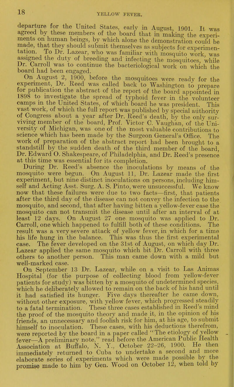 YELLOW P EVER. departure for the United States, early in August, 1901. It was agreed by these members of the board that in making the experi- ments on human bemgs, by which alone the demonstration could be made, that they should submit themselves as subjects for experimen- tation, lo Dr. Lazear, who was familiar with mosquito work was assigned the duty of breeding and' infecting the mosquitoes, while Dr. Carroll was to continue the bacteriological work on which the board had been engaged. On August 2, 1900, before the mosquitoes were ready for the experiment, Dr. Reed was called back to Washington to prepare for publication the abstract of the report of the board appointed in 1898 to investigate the spread of typhoid fever in the volunteer camps in the United States, of which board he was president. This vast work, of which the full report was published by special authority of Congress about a year after Dr. Reed's death, by the only sur- viving member of the board, Prof. Victor C. Vaughan, of the Uni- versity of Michigan, was one of the most valuable contributions to science which has been made by the Surgeon General's Office. The work of preparation of the abstract report had been brought to a standstill by the sudden death of the third member of the board, Dr. Edward O. Shakespeare, of Philadelphia, and Dr. Reed's presence at this time was essential for its completion. During Dr. Reed's absence the inoculations by means of the mosquito were begun. On August 11, Dr. Lazear made the first experiment, but nine distinct inoculations on persons, including him- self and Acting Asst. Surg. A. S. Pinto, were unsuccessful. We know now that these failures were due to two facts—first, that patients after the third day of the disease can not convey the infection to the mosquito, and second, that after having bitten a yellow-fever case the mosquito can not transmit the disease until after an interval of at least 12 days. On August 27 one mosquito was applied to Dr. Carroll, one which happened to fulfill both of these conditions. The result was a very severe attack of yellow fever, in which for a time his life hung in the balance. This was thus the first experimental case. The fever developed on the 31st of August, on which day Dr. Lazear applied the same mosquito which bit Dr. Carroll with three others to another person. This man came down with a mild but well-marked case. On September 13 Dr. Lazear, while on a visit to Las Animas Hospital (for the purpose of collecting blood from yellow-fever patients for study) was bitten by a mosquito of undetermined species, which he deliberately allowed to remain on the back of his hand until it had satisfied its hunger. Five days thereafter he came down, without other exposure, with yellow fever, which progressed steadily to a fatal termination. These three cases established in Reed's mind the proof of the mosquito theory and made it, in the opinion of his friends, an unnecessary and foolish risk for him, at his age, to submit himself to inoculation. These cases, with his deductions therefrom, were reported by the board in a paper called The etiology of yellow fever—A preliminary note, read before the American Public Health Association at Buffalo, N. Y., October 22-26, 1900. He then immediately returned to Cuba to undertake a second and more elaborate series of experiments which were made possible by the promise made to him by Gen. Wood on October 12, when told by