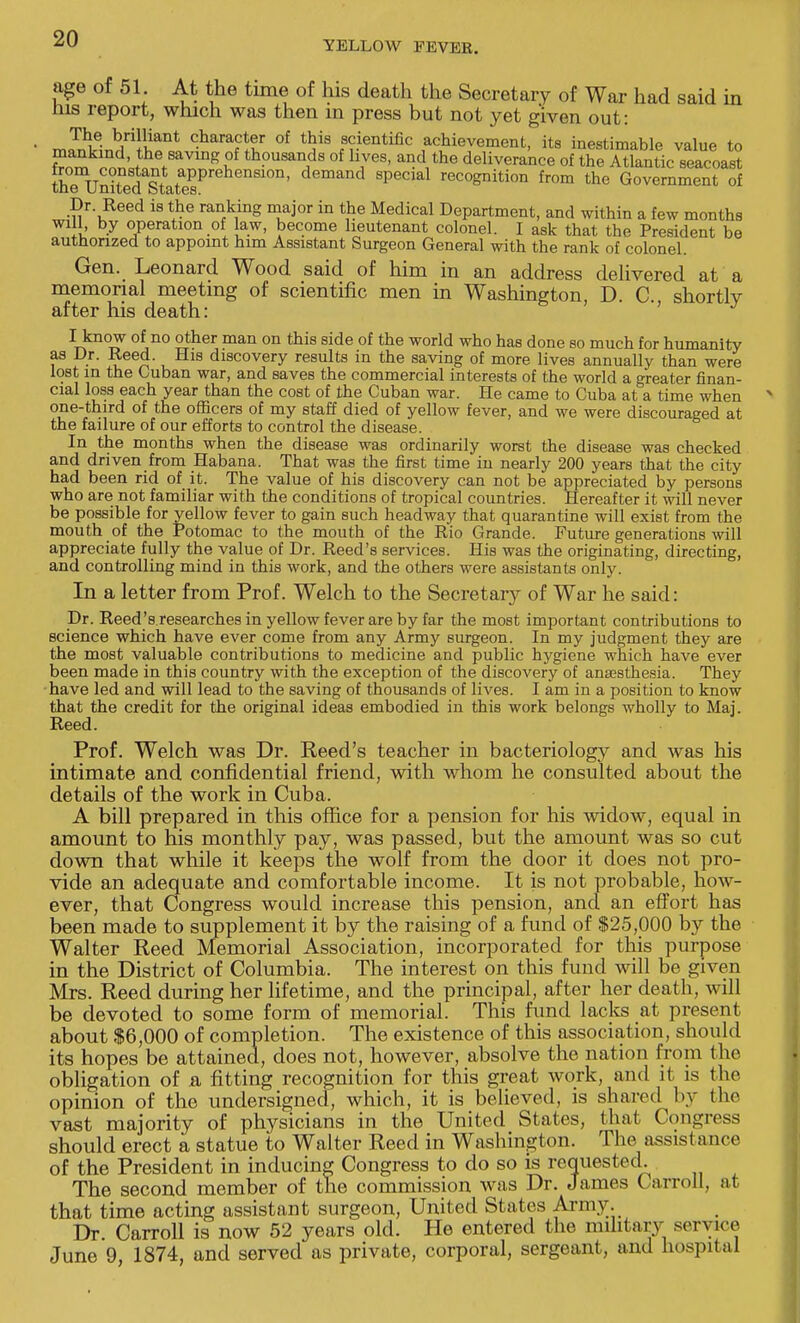 YELLOW PEVEE. age of 51. At the time of his death the Secretary of War had said in Ins report, which was then in press but not yet given out: The brilliant character of this scientific achievement, its inestimable value to SS^' tth7avmR ?f thousands of lives, and the deliverance of the A^kntic seacoaS theTunitedaStataesPrehenS1°n' demand 8Pecial recognition from the Government of Dr Reed is the ranking major in the Medical Department, and within a few months will by operation of law, become lieutenant colonel. I ask that the President be authorized to appoint him Assistant Surgeon General with the rank of colonel. Gen. Leonard Wood said of him in an address delivered at a memorial meeting of scientific men in Washington, D. C, shortly after his death: ^know °fno other man on this side of the world who has done so much for humanity as Dr. Reed. His discovery results in the saving of more lives annually than were lost in the Cuban war, and saves the commercial interests of the world a greater finan- cial loss each year than the cost of the Cuban war. He came to Cuba at a time when one-third of the officers of my staff died of yellow fever, and we were discouraged at the failure of our efforts to control the disease. In the months when the disease was ordinarily worst the disease was checked and driven from Habana. That was the first time in nearly 200 years that the city had been rid of it. The value of his discovery can not be appreciated by persons who are not familiar with the conditions of tropical countries. Hereafter it will never be possible for yellow fever to gain such headway that quarantine will exist from the mouth of the Potomac to the mouth of the Rio Grande. Future generations will appreciate fully the value of Dr. Reed's services. His was the originating, directing, and controlling mind in this work, and the others were assistants only. In a letter from Prof. Welch to the Secretary of War he said: Dr. Reed's researches in yellow fever are by far the most important contributions to science which have ever come from any Army surgeon. In my judgment they are the most valuable contributions to medicine and public hygiene which have ever been made in this country with the exception of the discovery of anaesthesia. They have led and will lead to the saving of thousands of lives. I am in a position to know that the credit for the original ideas embodied in this work belongs wholly to Maj. Reed. Prof. Welch was Dr. Reed's teacher in bacteriology and was his intimate and confidential friend, with whom he consulted about the details of the work in Cuba. A bill prepared in this office for a pension for his widow, equal in amount to his monthly pay, was passed, but the amount was so cut down that while it keeps the wolf from the door it does not pro- vide an adequate and comfortable income. It is not probable, how- ever, that Congress would increase this pension, and an effort has been made to supplement it by the raising of a fund of $25,000 by the Walter Reed Memorial Association, incorporated for this purpose in the District of Columbia. The interest on this fund will be given Mrs. Reed during her lifetime, and the principal, after her death, will be devoted to some form of memorial. This fund lacks at present about $6,000 of completion. The existence of this association, should its hopes be attained, does not, however, absolve the nation from the obligation of a fitting recognition for this great work, and it is the opinion of the undersigned, which, it is believed, is shared by the vast majority of physicians in the United States, that Congress should erect a statue to Walter Reed in Washington. The assistance of the President in inducing Congress to do so is requested. The second member of the commission was Dr. James Carroll, at that time acting assistant surgeon, United States Army. Dr. Carroll is now 52 years old. He entered the military service June 9, 1874, and served as private, corporal, sergeant, and hospital