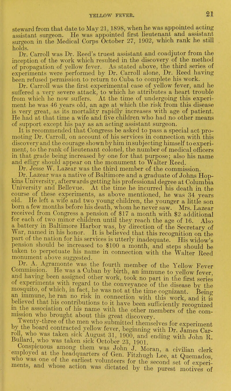 steward from that date to May 21, 1898, when he was appointed acting assistant surgeon. He was appointed first lieutenant and assistant surgeon in the Medical Corps October 27, 1902, which rank he still holds. . Dr. Carroll was Dr. Reed's truest assistant and coadjutor from the inception of the work which resulted in the discovery of the method of propagation of yellow fever. As stated above, the third series of experiments were performed by Dr. Carroll alone, Dr. Reed having been refused permission to return to Cuba to complete his work. Dr. Carroll was the first experimental case of yellow fever, and he suffered a very severe attack, to which he attributes a heart trouble from which he now suffers. At the time of undergoing this experi- ment he was 46 years old, an age at which the risk from this disease is very, great, as its mortality rapidly increases with age of patient. He had at that time a wife and five children who had no other means of support except his pay as an acting assistant surgeon. It is recommended that Congress be asked to pass a special act pro- moting Dr. Carroll, on account of his services in connection with this discovery and the courage shown by him in subjecting himself to experi- ment, to the rank of lieutenant colonel, the number of medical officers in that grade being increased by one for that purpose; also his name and effigy should appear on the monument to Walter Reed. Dr. Jesse W. Lazear was the third member of the commission. Dr. Lazear was a native of Baltimore and a graduate of Johns Hop- kins University, afterwards getting his professional degree at Columbia University and Bellevue. At the time he incurred his death in the course of these experiments, as above mentioned, he was 34 years old. He left a wife and two young children, the younger a little son born a few months before his death, whom he never saw. Mrs. Lazear received from Congress a pension of $17 a month with $2 additional for each of two minor children until they reach the age of 16. Also a battery in Baltimore Harbor was, by direction of the Secretary of War, named in his honor. It is believed that this recognition on the part of the nation for his services is utterly inadequate. His widow's pension should be increased to $100 a month, and steps should be taken to perpetuate his name in connection with the Walter Reed monument above suggested. Dr. A. Agramonte was the fourth member of the Yellow Fever Commission He was a Cuban by birth, an immune to yellow fever and having been assigned other work, took no part in the first series of experiments with regard to the conveyance of the disease by the mosquito, of which, m fact, he was not at the time cognizant. Bein<r an immune he ran no risk in connection with this work, and it is believed that his contributions to it have been sufficiently recognized in the association of his name with the other members of the com- mission who brought about this great discovery Twenty-three of the men who submitted themselves for experiment by the board contracted yellow fever, beginning with Dr. James Car- roll who was taken sick August 31, 1900, and ending with John R Bullard, who was taken sick October 23, 1901 Conspicuous among them was John'J. Moran a civilian rlprk employed at the headquarters of Gen. Fitzhugn Lee at^ Ouemados who was one of the earliest volunteers for tli second set ,SExpert ments, and whose action was dictated by the purest motives of
