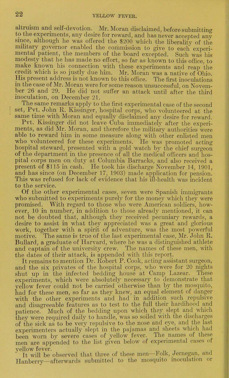 altruism and self-devotion. Mr. Moran disclaimed, before submitting to the experiments, any desire for reward, and has never accepted any since, although he was offered the $200 which the liberality of the military governor enabled the commission to give to each experi- mental patient, the members of the board excepted. Such was his modesty that he has made no effort, so far as known to this office, to make known his connection with these experiments and reap the credit which is so justly due him. Mr. Moran was a native of Ohio. His present address is not known to this office. The first inoculations in the case of Mr. Moran were for some reason unsuccessful, on Novem- ber 26 and 29. He did not suffer an attack until after the third inoculation, on December 21. The same remarks apply to the first experimental case of the second set, Pvt. John R. Kissinger, hospital corps, who volunteered at the same time with Moran and equally disclaimed any desire for reward. Pvt. Kissinger did not leave Cuba immediately after the experi- ments, as did Mr. Moran, and therefore the military authorities were able to reward him in some measure along with other enlisted men who volunteered for these experiments. He was promoted acting hospital steward, presented with a gold watch by the chief surgeon of the department in the presence of all the medical officers and hos- pital corps men on duty at Columbia Barracks, and also received a present of $115 in cash. He took his discharge November 14, 1901, and has since (on December 17, 1903) made application for pension. This was refused for lack of evidence that his ill-health was incident to the service. Of the other experimental cases, seven were Spanish immigrants who submitted to experiments purely for the money which they were promised. With regard to those who were American soldiers, how- ever, 10 in number, in addition to those already mentioned, it can not be doubted that, although they received pecuniary rewards, a desire to assist in what they appreciated was a great and glorious work, together with a spirit of adventure, was the most powerful motive. The same is true of the last experimental case, Mr. John R. BuUard, a graduate of Harvard, where he was a distinguished athlete and captain of the university crew. The names of these men, with the dates of their attack, is appended with this report. It remains to mention Dr. Robert P. Cook, acting assistant surgeon, and the six privates of the hospital corps, who were for 20 nights shut up in the infected bedding house at Camp Lazear. These experiments, which were absolutely necessary to demonstrate that yellow fever could not be carried otherwise than by the mosquito, had for these men, so far as they knew, an equal element of danger with the other experiments and had in addition such repulsive and disagreeable features as to test to the full their hardihood and patience. Much of the bedding upon which they slept and which they were required daily to handle, was so soiled with the discharges of the sick as to be very repulsive to the nose and eye, and the last experimenters actually'slept in the pajamas and sheets which had been worn by severe cases of yellow fever. The names of these men are appended to the list given below of experimental cases of yellow fever. . It will be observed that three of these men—Folk, Jernegan, and Hanberry—afterwards submitted to the mosquito inoculation or