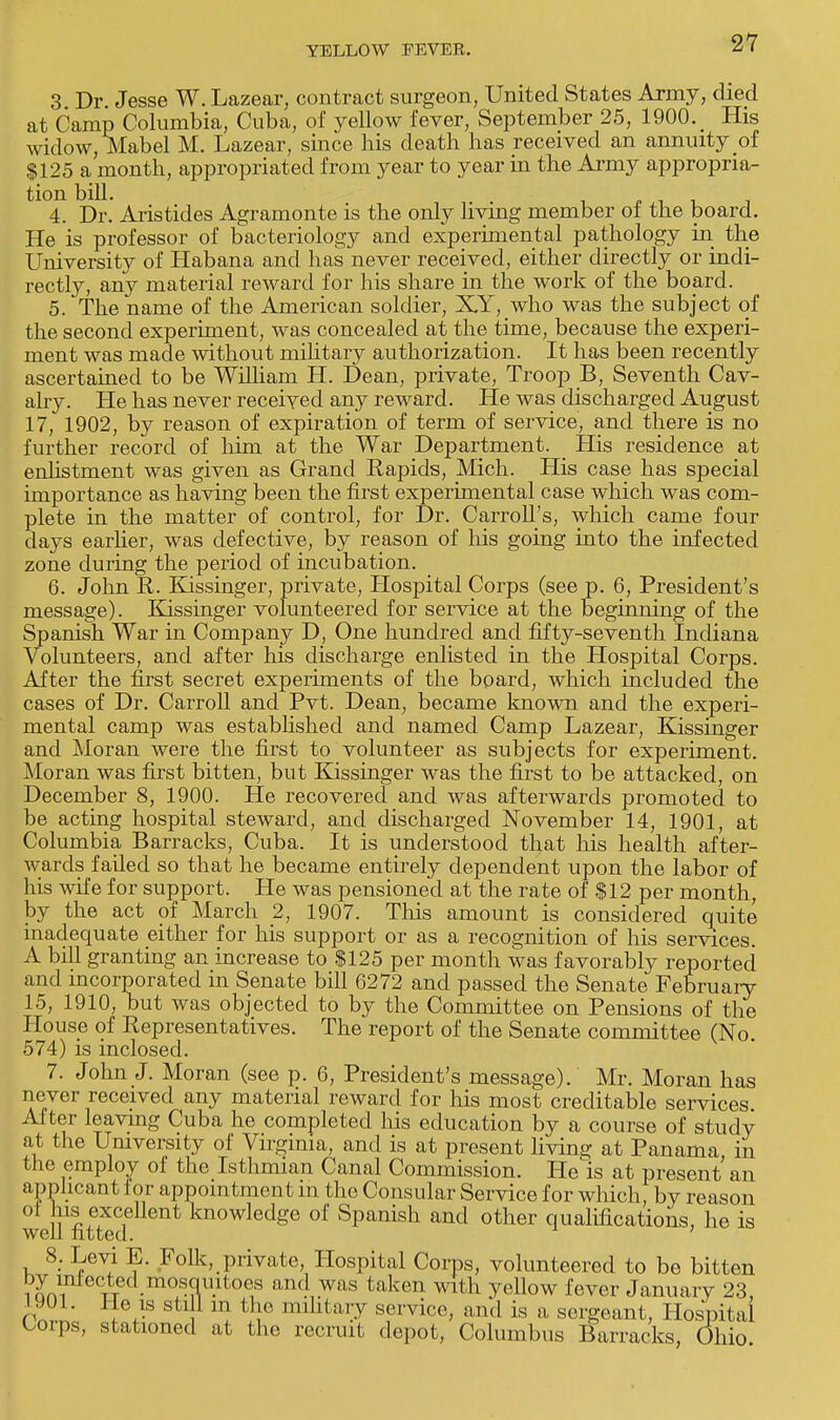 3 Dr. Jesse W. Lazear, contract surgeon, United States Army, died at Camp Columbia, Cuba, of yellow fever, September 25, 1900. ^ His widow, Mabel M. Lazear, since his death has received an annuity of $125 a month, appropriated from year to year in the Army appropria- tion bill. _ _ _ 4. Dr. Aristides Agramonte is the only living member oi the board. He is professor of bacteriology and experimental pathology in the University of Habana and has never received, either directly or indi- rectly, any material reward for his share in the work of the board. 5. The name of the American soldier, X.Y, who was the subject of the second experiment, was concealed at the time, because the experi- ment was made without military authorization. It has been recently ascertained to be William H. Dean, private, Troop B, Seventh Cav- alry. He has never received any reward. He was discharged August 17, 1902, by reason of expiration of term of service, and there is no further record of him at the War Department. _ His residence at enlistment was given as Grand Rapids, Mich. His case has special importance as having been the first experimental case which was com- plete in the matter of control, for Dr. Carroll's, which came four days earlier, was defective, by reason of his going into the infected zone during the period of incubation. 6. John R. Kissinger, private, Hospital Corps (see p. 6, President's message). Kissinger volunteered for service at the beginning of the Spanish War in Company D, One hundred and fifty-seventh Indiana Volunteers, and after his discharge enlisted in the Hospital Corps. After the first secret experiments of the board, which included the cases of Dr. Carroll and Pvt. Dean, became known and the experi- mental camp was established and named Camp Lazear, Kissinger and Moran were the first to volunteer as subjects for experiment. Moran was first bitten, but Kissinger was the first to be attacked, on December 8, 1900. He recovered and was afterwards promoted to be acting hospital steward, and discharged November 14, 1901, at Columbia Barracks, Cuba. It is understood that his health after- wards failed so that he became entirely dependent upon the labor of his wife for support. He was pensioned at the rate of $12 per month, by the act of March 2, 1907. This amount is considered quite inadequate either for his support or as a recognition of his services. A bill granting an increase to $125 per month was favorably reported and incorporated in Senate bill 6272 and passed the Senate February 15, 1910, but was objected to by the Committee on Pensions of the House of Representatives. The report of the Senate committee (No. 574) is inclosed. 7. John J. Moran (see p. 6, President's message). Mr. Moran has never received any material reward for his most creditable services After leaving Cuba he completed his education by a course of study at the University of Virginia, and is at present living at Panama, in the employ of the Isthmian Canal Commission. He is at present an applicant for appointment in the Consular Service for which, by reason w<'U fitteT nt ledg6 °f Spanish and other quatincations, he is 8. Levi E. Folk, private, Hospital Corps, volunteered to be bitten i Sni eCxre( • °^u.ltoe1s and was taken with yellow fever January 23, rwi; I*? i } t le millta,T service, and is a sergeant, Hospital Coips, stationed at the recruit depot, Columbus Barracks, Ohio