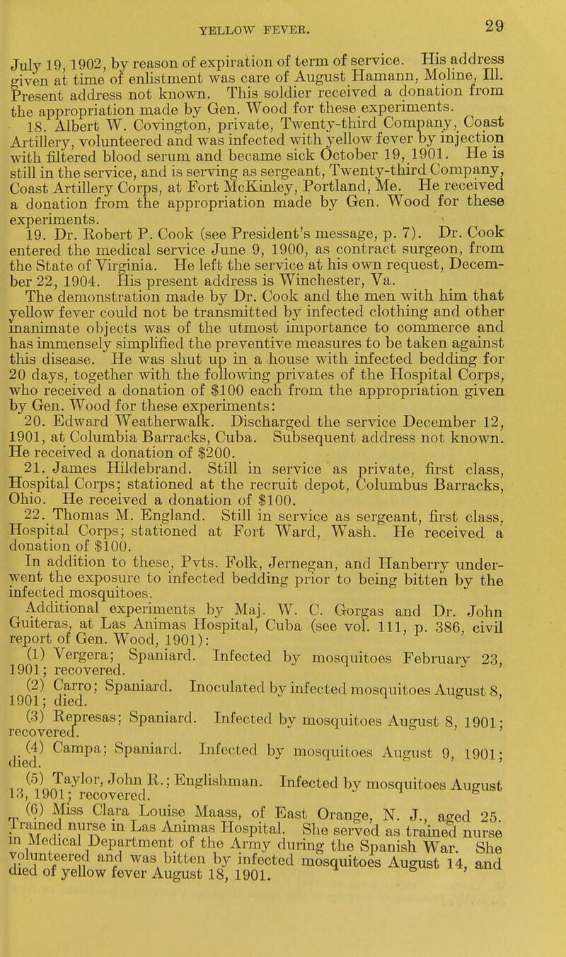 July 19,1902, by reason of expiration of term of service. His address given at time of enlistment was care of August Hamann, Molme, 111. Present address not known. This soldier received a donation from the appropriation made by Gen. Wood for these experiments. 18. Albert W. Covington, private, Twenty-third Company, Coast Artiliery, volunteered and was infected withyellow fever by injection with filtered blood serum and became sick October 19, 1901. He is still in the service, and is serving as sergeant, Twenty-third Company, Coast Artillery Corps, at Fort McKinley, Portland, Me. He received a donation from the appropriation made by Gen. Wood for these experiments. 19. Dr. Robert P. Cook (see President's message, p. 7). Dr. Cook entered the medical service June 9, 1900, as contract surgeon, from the State of Virginia. He left the service at his own request, Decem- ber 22, 1904. His present address is Winchester, Va. The demonstration made by Dr. Cook and the men with him that yellow fever could not be transmitted by infected clothing and other inanimate objects was of the utmost importance to commerce and has immensely simplified the preventive measures to be taken against this disease. He was shut up in a house with infected bedding for 20 days, together with the following privates of the Hospital Corps, who received a donation of $100 each from the appropriation given by Gen. Wood for these experiments: 20. Edward Weatherwalk. Discharged the service December 12, 1901, at Columbia Barracks, Cuba. Subsequent address not known. He received a donation of $200. 21. James Hildebrand. Still in service as private, first class, Hospital Corps; stationed at the recruit depot, Columbus Barracks, Ohio. He received a donation of $100. 22. Thomas M. England. Still in service as sergeant, first class, Hospital Corps; stationed at Fort Ward, Wash. He received a donation of $100. In addition to these, Pvts. Folk, Jernegan, and Hanberry under- went the exposure to infected bedding prior to being bitten by the infected mosquitoes. Additional experiments by Maj. W. C. Gorgas and Dr. John Guiteras, at Las Animas Hospital, Cuba (see vol. Ill, p. 386 civil report of Gen. Wood, 1901): (1) Vergera; Spaniard. Infected by mosquitoes February 23, 1901; recovered. (2) Carro; Spaniard. Inoculated by infected mosquitoes August 8 1901; died. (3) Rep resas; Spaniard. Infected by mosquitoes August 8 1901* recovered. ' (4) Campa; Spaniard. Infected by mosquitoes August 9, 1901; 1 o (5A Jaylor' Johl\R- 5 Englishman. Infected by mosquitoes August 13, 1901; recovered. & (6) Miss Clara Louise Maass, of East Orange, N. J., aged 25 Trained nurse m Las Animas Hospital. She served as trained nurse m Medical Department of the Army during the Spanish War. She volunteered and was bitten by infected mosquitoes August 14, and died of yellow fever August 18, 1901.