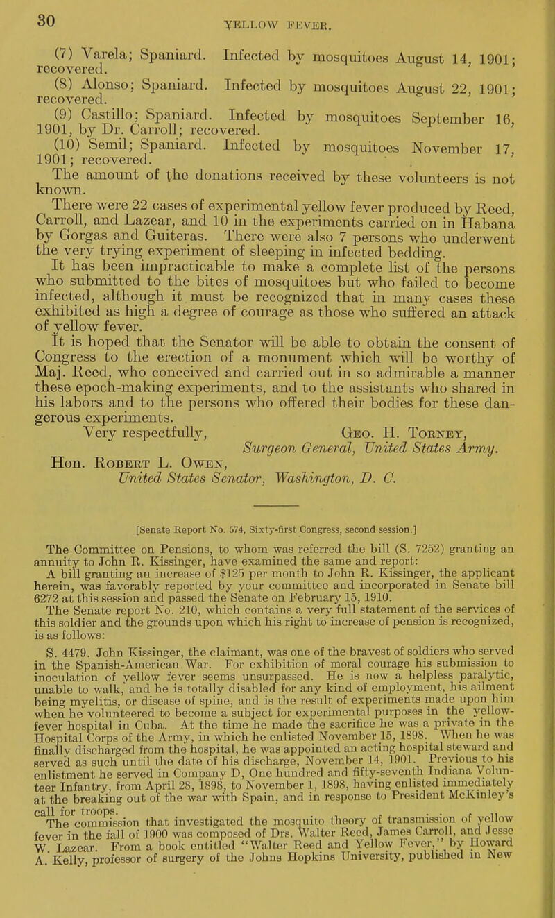 (7) Varela; Spaniard. Infected by mosquitoes August 14 1901- recovered. (8) Alonso; Spaniard. Infected by mosquitoes August 22, 1901- recovered. (9) Castillo; Spaniard. Infected by mosquitoes September 16 1901, by Dr. Carroll; recovered. (10) Semil; Spaniard. Infected by mosquitoes November 17 1901; recovered. The amount of the donations received by these volunteers is not known. There were 22 cases of experimental yellow fever produced by Reed, Carroll, and Lazear, and 10 in the experiments carried on in Habana by Gorgas and Guiteras. There were also 7 persons who underwent the very trying experiment of sleeping in infected bedding. It has been impracticable to make a complete list of the persons who submitted to the bites of mosquitoes but who failed to become infected, although it must be recognized that in many cases these exhibited as high a degree of courage as those who suffered an attack of yellow fever. It is hoped that the Senator will be able to obtain the consent of Congress to the erection of a monument which will be worthy of Maj. Reed, who conceived and carried out in so admirable a manner these epoch-making experiments, and to the assistants who shared in his labors and to the persons who offered their bodies for these dan- gerous experiments. Very respectfully, Geo. H. Torney, Surgeon General, United States Army. Hon. Robert L. Owen, United States Senator, Washington, D. O. [Senate Report No. 574, Sixty-first Congress, second session.] The Committee on Pensions, to whom was referred the bill (S. 7252) granting an annuity to John R. Kissinger, have examined the same and report: A bill granting an increase of $125 per month to John R. Kissinger, the applicant herein, was favorably reported by your committee and incorporated in Senate bill 6272 at this session and passed the Senate on February 15, 1910. The Senate report No. 210, which contains a very full statement of the services of this soldier and the grounds upon which his right to increase of pension is recognized, is as follows: S. 4479. John Kissinger, the claimant, was one of the bravest of soldiers who served in the Spanish-American War. For exhibition of moral courage his submission to inoculation of yellow fever seems unsurpassed. He is now a helpless paralytic, unable to walk, and he is totally disabled for any kind of employment, his ailment being myelitis, or disease of spine, and is the result of experiments made upon him when he volunteered to become a subject for experimental purposes in the yellow- fever hospital in Cuba. At the time he made the sacrifice he was a private in the Hospital Corps of the Army, in which he enlisted November 15, 1898. When he was finally discharged from the hospital, he was appointed an acting hospital steward and served as such until the date of his discharge, November 14, 1901. Previous to his enlistment he served in Company D, One hundred and fifty-seventh Indiana Volun- teer Infantry, from April 28, 1898, to November 1, 1898, having enlisted immediately at the breaking out of the war with Spain, and in response to President McKinley s call for troops. . . , ,, The commission that investigated the mosquito theory of transmission ot yellow fever in the fall of 1900 was composed of Drs. Walter Heed, James Carrol , and Jesse W Lazear From a book entitled Walter Reed and Yellow Fever,' by Howard A'Kelly professor of surgery of the Johns Hopkins University, published in New