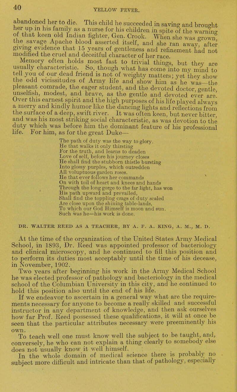 YELLOW FEVER. abandoned her to die. This child he succeeded in saving and brought her up m his family as a nurse for his children in spite of the warning of that keen old Indian fighter, Gen. Crook. When she was grown the savage Apache blood asserted itself, and she ran away after giving evidence that 15 years of gentleness and refinement had not modified the cruel and deceitful character of her race Memory often holds most fast to trivial things, but thev are usually characteristic. So, though what has come into my mind to tell you of our dead friend is not of weighty matters; yet they show the odd vicissitudes of Army life and show him as he was—the pleasant comrade, the eager student, and the devoted doctor gentle unselfish, modest, and brave, as the gentle and devoted ever are' Over this earnest spirit and the high purposes of his life played always a merry and kindly humor like the dancing lights and reflections from the surface of a deep, swift river. It was often keen, but never bitter, and was his most striking social characteristic, as was devotion to the duty which was before him the dominant feature of his professional life. For him, as for the great Duke— The path of duty was the way to glory. He that walks it only thirsting For the truth, and learns to deaden Love of self, before his journey closes He shall find the stubborn thistle bursting Into glossy purples, which outredden All voluptuous garden roses. He that ever follows her commands On with toil of heart and knees and hands Through the long gorge to the far light, has won His path upward and prevailed, Shall find the toppling crags of duty scaled Are close upon the shining table-lands, To which our God Himself is moon and sun. Such was he—his work is done. DR. WALTER REED AS A TEACHER, BY A. F. A. KING, A. M., M. D. At the time of the organization of the United States Army Medical School, in 1893, Dr. Reed was appointed professor of bacteriology and clinical microscopy, and he continued to fill this position and to perform its duties most acceptably until the time of his decease, in November, 1902. Two years after beginning his work in the Army Medical School he was elected professor of pathology and bacteriology in the medical school of the Columbian University in this city, and he continued to hold this position also until the end of his life. If we endeavor to ascertain in a general way what are the require- ments necessary for anyone to become a really skilled and successful instructor in any department of knowledge, and then ask ourselves how far Prof. Reed possessed these qualifications, it will at once be seen that the particular attributes necessary were preeminently his own. To teach well one must know well the subject to be taught, and, conversely, he who can not explain a thing clearly to somebody else does not usually know it well himself. In the whole domain of medical science there is probably no subject more difficult and intricate than that of pathology , especially