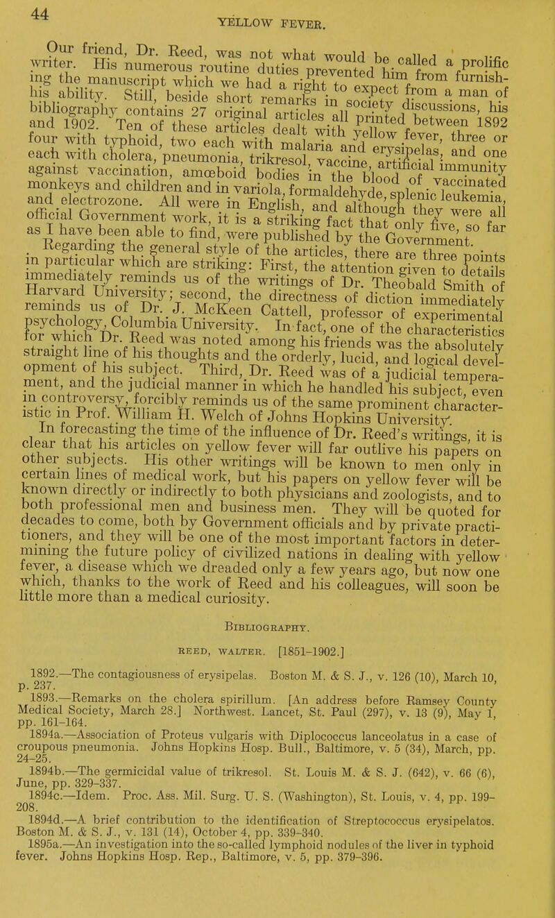 YELLOW FEVEK. four with t^hoid, tw?eacwM,^^maUfa/d '°^ilTr' T °r each with cholera/pneumonia, trikrSo1 vLcfne Slf! and °?e against vaccination, amceboid bodies 'in thTw„„^l e lmt?™7 monkeys and children and in vVola fomahth,-d^lv Slt?d and electrozone. All were in EmdMh !„ I „it7i, ' E .?10 Ieuke™a. officia]^Government ^,1^^^^^^^^^^ as I have been able to find, were published by the Government Regarding the general style of the articlesf there are tCee points m particular which are striking: First, the attention given tC immediately reminds us of the writings of Dr. Theobald Smitt of feSs usZ^T^Tk' %d~s Jf dictiotlmmeTalfy reminds us ot Dr. J. McKeen Cattell, professor of experimental %^Ti*^^VmYT& Infacfone of the chaES. sfeafehthne of *EWa\nfoted/+rngj11S1frifnds Was the absolutely straight line of his thoughts and the orderly, lucid, and logical devel- opment of his subject Third, Dr. Reed was of a judicial tempera- ment, and the judicial manner in which he handled his subject even m controversfef0rcibly reminds us of the same prominent character- istic in Prof. William H. Welch of Johns Hopkins University In forecasting the time of the influence of Dr. Reed's writings it is clear that his articles on yellow fever will far outlive his papers on other subjects His other writings will be known to men onlV in certain lines of medical work, but his papers on yellow fever will be known directly or indirectly to both physicians and zoologists, and to both professional men and business men. They will be quoted for decades to come, both by Government officials and by private practi- tioners, and they will be one of the most important factors in deter- mining the future policy of civilized nations in dealing with yellow lever, a disease which we dreaded only a few years ago, but now one which, thanks to the work of Reed and his colleagues, will soon be little more than a medical curiosity. Bibliography. REED, WALTER. [1851-1902.] 1892. —The contagiousness of erysipelas. Boston M. & S. J., v. 126 (10), March 10, p. 237. 1893. —Bemarks on the cholera spirillum. [An address before Bamsey County Medical Society, March 28.] Northwest. Lancet, St. Baul (297), v. 13 (9), May 1, pp. 161-164. 1894a.—Association of Broteus vulgaris with Diplococcus lanceolatus in a case of croupous pneumonia. Johns Hopkins Hosp. Bull., Baltimore, v. 5 (34), March, pp. 24—25. 1894b.—The germicidal value of trikresol. St. Louis M. & S. J. (642), v. 66 (6), June, pp. 329-337. 1894c—Idem. Broc. Ass. Mil. Surg. U. S. (Washington), St. Louis, v. 4, pp. 199- 208. 1894d.—A brief contribution to the identification of Streptococcus erysipelatos. Boston M. & S. J., v. 131 (14), October 4, pp. 339-340. 1895a.—An investigation into the so-called lymphoid nodules of the liver in typhoid fever. Johns Hopkins Hosp. Bep., Baltimore, v. 5, pp. 379-396.