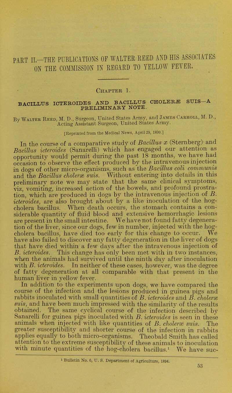 PART II—THE PUBLICATIONS OF WALTER REED AND HIS ASSOCIATES ON THE COMMISSION IN REGARD TO YELLOW FEVER. Chapter 1. BACILLUS ICTEROIDES AND BACILLUS CHOLERA SUIS A PRELIMINARY NOTE. By Walter Reed, M. D., Surgeon, United States Army, and James Carroll, M. D., Acting Assistant Surgeon, United States Army. [Reprinted from the Medical News, April 29, 1899.] In the course of a comparative study of Bacillus x (Sternberg) and Bacillus icteroides (Sanarelli) which has engaged our attention as opportunity would permit during the past 18 months, we have had occasion to observe the effect produced by the intravenous injection in dogs of other micro-organisms, such as the Bacillus coli communis and the Bacillus cholerse suis. Without entering into details in this prehminary note we may state that the same clinical symptoms, viz, vomiting, increased action of the bowels, and profound prostra- tion, which are produced in dogs by the intravenous injection of B. icteroides, are also brought about by a like inoculation of the hog- cholera bacillus. When death occurs, the stomach contains a con- siderable quantity of fluid blood and extensive hemorrhagic lesions are present in the small intestine. We have not found fatty degenera- tion of the liver, since our dogs, few in number, injected with the hog- cholera bacillus, have died too early for this change to occur. We have also failed to discover any fatty degeneration in the liver of dogs that have died within a few days after the intravenous injection of B. icteroides. This change has only been met with in two instances, when the animals had survived until the ninth day after inoculation with B. icteroides. In neither of these cases, however, was the degree of fatty degeneration at aU comparable with that present in the human liver in yellow fever. In addition to the experiments upon dogs, we have compared the course of the infection and the lesions produced in guinea pigs and rabbits inoculated with small quantities of B. icteroides and B. cholerse suis, and have been much impressed with the similarity of the results obtained. The same cyclical course of the infection described by Sanarelh for guinea pigs inoculated with B. icteroides is seen in these animals when injected with like quantities of B. cholerse suis. The greater susceptibility and shorter course of the infection in rabbits applies equally to both micro-organisms. Theobald Smith has called attention to the extreme susceptibility of these animals to inoculation with minute quantities of the hog-cholera bacillus.1 We have suc- » Bulletin No. 6, U. S. Department of Agriculture, 1894.